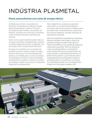 GBC BRASIL - ANUÁRIO 201980
A decisão de certificar a nova planta da
Plasmetal, fornecedora de moldes de injeção
plástica localizada em Londrina, PR, partiu
do arquiteto Guido Petinelli, sócio-diretor da
Petinelli, consultoria em construção sustentável,
e filho de Adauto Petinelli, proprietário da
indústria.
Guido viu ali a oportunidade de aplicar todos os
conceitos conhecidos e inovadores para construir
um edifício altamente eficiente, sustentável, com
certificação LEED e autossuficiente (Net Zero).
O projeto foi concebido com os conceitos de
arquitetura passiva, visando a reduzir as cargas
térmicas internas por meio da localização das
aberturas, ora voltadas para o sul (em sua maioria),
ora protegidas com brises nas demais fachadas.
A relação entre os edifícios, criando um corredor
de circulação, também atua como um importante
dispositivo de sombreamento.
INDÚSTRIA PLASMETAL
Planta autossuficiente zera conta de energia elétrica
Para complementar, paredes que garantem
inércia térmica, incremento de ventilação e
iluminação natural permanentes e telhado branco
permeiam todo o empreendimento, garantindo
boa parte do expressivo resultado alcançado de
desempenho ambiental.
Além das características arquitetônicas sustentáveis,
destaca-se também neste projeto o sistema de
geração de energia renovável implantado. Ele
oferece 22,6 MWh por ano, atendendo totalmente
a demanda e garantindo 100% de redução de
custos com energia elétrica, concretizando o
sonho da Plasmetal tornar-se autossuficiente. No
quesito energia, o empreendimento alcançou 33
pontos de 35 possíveis, o que foi decisivo para o
empreendimento somar 83 pontos e alcançar a
certificação LEED em nível Platinum. A empresa
foi contemplada também com a certificação Zero
Energy (mais informações na página 236).
 