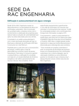 GBC BRASIL - ANUÁRIO 201982
Desde 2014 a RAC Engenharia investe no
desenvolvimento e na participação de obras com
certificações sustentáveis. Para a construção
de sua própria sede, a empresa contou com o
conhecimento e a dedicação dos projetistas para
replicar todas as soluções de sustentabilidade que
aplica nas obras executadas para seus clientes.
O resultado é um prédio autossustentável e
com a maior pontuação alcançada até hoje no
Brasil para a obtenção da certificação LEED New
Construction em nível Platinum.
Projetado para o custo zero com a concessionária
de energia, o edifício gera o total de
eletricidade que consome a partir de painéis
fotovoltaicos. Para reduzir o consumo e garantir
a autossuficiência, a edificação foi concebida
com base em um estudo detalhado de eficiência
energética e de melhor aproveitamento dos
recursos naturais. Para completar, foram
SEDE DA
RAC ENGENHARIA
Edificação é autossustentável em água e energia
especificados equipamentos supereficientes
e uma rede de automação com sensores que
controlam o funcionamento dos sistemas. A sede
foi contemplada também com a certificação Zero
Energy (mais informações na página 237).
Conjuntamente o prédio é autossustentável no
quesito água, pois conta com um sistema que coleta
e potabiliza a água de chuva para uso em lavatórios
e chuveiros. Além disso, o esgoto gerado recebe
tratamento e a água que resulta desse processo é
direcionada para a descarga dos vasos sanitários.
“Estar envolvido em projetos sustentáveis é
estar na vanguarda da tecnologia de processos.
Investir em empreendimentos com certificações
sustentáveis traz o retorno desejado, seja na
valorização imobiliária ou como diferencial
positivo no mercado em que a empresa atua”,
destaca Ricardo Cansian, diretor executivo da
RAC Engenharia.
 