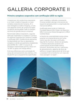GBC BRASIL - ANUÁRIO 201988
Composto por três condomínios empresariais
e um hotel, o Galleria Corporate é o maior
complexo corporativo de Campinas, SP, e
está interligado ao Galleria Shopping, um dos
mais elegantes centros de compras da região.
Os edifícios são de padrão Triple A e abrigam
escritórios de grandes bancos e empresas.
Denominada Galleria Corporate II, a segunda
edificação implantada no complexo é a primeira
do segmento corporativo de Campinas a receber
a certificação LEED. O prédio de seis pavimentos
foi desenvolvido com foco no desempenho
energético e atende aos parâmetros estabelecidos
pela ASHRAE 90.1 -2007. O conjunto de
estratégias implementadas permitiu reduzir em
16,78% os gastos com energia elétrica.
Entre seus diferenciais está a contratação do
serviço de comissionamento dos sistemas, a fim
de garantir que os equipamentos especificados
GALLERIA CORPORATE II
Primeiro complexo corporativo com certificação LEED na região
sejam instalados e calibrados corretamente.
O serviço também abrange o treinamento da
equipe de operação predial e a organização dos
manuais do edifício.
A edificação possui ainda os Créditos de
Prioridade Regional WEc3 Water Use Reduction;
MRc2 Construction Waste Management e MRc6
Certified Wood.
A filosofia da sustentabilidade sempre esteve
presente nos empreendimentos da Cariba,
mesmo que eles não sejam certificados.
Segundo Rui Scaranari, diretor de operações,
“a empresa desenvolve produtos com
a preocupação da perenidade estética,
funcional, sacrificando não raro, coeficientes
de aproveitamento, gabaritos de altura de
edifícios e margens operacionais de forma que
o resultado final se transforme num marco de
nossa passagem na região”.
 
