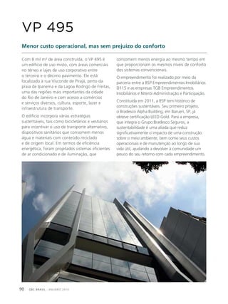 GBC BRASIL - ANUÁRIO 201990
Com 8 mil m² de área construída, o VP 495 é
um edifício de uso misto, com áreas comerciais
no térreo e lajes de uso corporativo entre
o terceiro e o décimo pavimento. Ele está
localizado à rua Visconde de Pirajá, perto da
praia de Ipanema e da Lagoa Rodrigo de Freitas,
uma das regiões mais importantes da cidade
do Rio de Janeiro e com acesso a comércios
e serviços diversos, cultura, esporte, lazer e
infraestrutura de transporte.
O edifício incorpora várias estratégias
sustentáveis, tais como bicicletários e vestiários
para incentivar o uso de transporte alternativo,
dispositivos sanitários que consomem menos
água e materiais com conteúdo reciclado
e de origem local. Em termos de eficiência
energética, foram projetados sistemas eficientes
de ar condicionado e de iluminação, que
VP 495
Menor custo operacional, mas sem prejuízo do conforto
consomem menos energia ao mesmo tempo em
que proporcionam os mesmos níveis de conforto
dos sistemas convencionais.
O empreendimento foi realizado por meio da
parceria entre a BSP Empreendimentos Imobiliários
D115 e as empresas TGB Empreendimentos
Imobiliários e Niterói Administração e Participação.
Constituída em 2011, a BSP tem histórico de
construções sustentáveis. Seu primeiro projeto,
o Bradesco Alpha Building, em Barueri, SP, já
obteve certificação LEED Gold. Para a empresa,
que integra o Grupo Bradesco Seguros, a
sustentabilidade é uma aliada que reduz
significativamente o impacto de uma construção
sobre o meio ambiente, bem como seus custos
operacionais e de manutenção ao longo de sua
vida útil, ajudando a devolver à comunidade um
pouco do seu retorno com cada empreendimento.
 