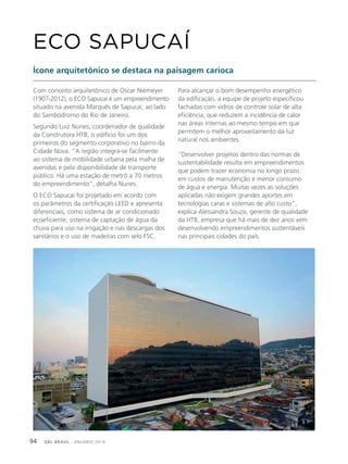 GBC BRASIL - ANUÁRIO 201994
Com conceito arquitetônico de Oscar Niemeyer
(1907-2012), o ECO Sapucaí é um empreendimento
situado na avenida Marquês de Sapucaí, ao lado
do Sambódromo do Rio de Janeiro.
Segundo Luiz Nunes, coordenador de qualidade
da Construtora HTB, o edifício foi um dos
primeiros do segmento corporativo no bairro da
Cidade Nova. “A região integra-se facilmente
ao sistema de mobilidade urbana pela malha de
avenidas e pela disponibilidade de transporte
público. Há uma estação de metrô a 70 metros
do empreendimento”, detalha Nunes.
O ECO Sapucaí foi projetado em acordo com
os parâmetros da certificação LEED e apresenta
diferenciais, como sistema de ar condicionado
ecoeficiente, sistema de captação de água da
chuva para uso na irrigação e nas descargas dos
sanitários e o uso de madeiras com selo FSC.
ECO SAPUCAÍ
Para alcançar o bom desempenho energético
da edificação, a equipe de projeto especificou
fachadas com vidros de controle solar de alta
eficiência, que reduzem a incidência de calor
nas áreas internas ao mesmo tempo em que
permitem o melhor aproveitamento da luz
natural nos ambientes.
“Desenvolver projetos dentro das normas de
sustentabilidade resulta em empreendimentos
que podem trazer economia no longo prazo
em custos de manutenção e menor consumo
de água e energia. Muitas vezes as soluções
aplicadas não exigem grandes aportes em
tecnologias caras e sistemas de alto custo”,
explica Alessandra Souza, gerente de qualidade
da HTB, empresa que há mais de dez anos vem
desenvolvendo empreendimentos sustentáveis
nas principais cidades do país.
Ícone arquitetônico se destaca na paisagem carioca
 