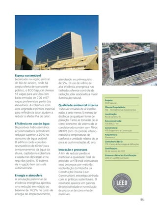 95
Espaço sustentável
Localizado na região central
do Rio de Janeiro, onde há
ampla oferta de transporte
público, o ECO Sapucaí oferece
57 vagas para veículos com
baixa emissão de CO2 e 67
vagas preferenciais perto dos
elevadores. A cobertura com
área vegetada e pintura especial
para refletância solar ajudam a
reduzir o efeito ilha de calor.
Eficiência no uso de água
Dispositivos hidrossanitários
economizadores permitiram
redução superior a 20% no
consumo de água potável.
O edifício conta com dois
reservatórios de 60 m3
para
armazenamento da água da
chuva, captada na cobertura
e usada nas descargas e na
rega dos jardins. O sistema
de irrigação tem controle
automatizado.
Energia e atmosfera
A simulação preliminar de
eficiência energética apontou
uma redução em relação ao
baseline de 14,5% no custo de
energia do empreendimento,
atendendo ao pré-requisito
de 5%. O uso de vidros de
alta eficiência energética nas
fachadas oferece controle da
radiação solar associado à maior
iluminação natural.
Qualidade ambiental interna
Todas as tomadas de ar externo
estão a pelo menos 5 metros de
distância de qualquer fonte de
poluição. Tanto as tomadas de ar
como o retorno do sistema de ar
condicionado contam com filtros
MERV6 (G3). O controle interno
considera temperaturas de
conforto e umidade relativa do ar
para as quatro estações do ano.
Inovação e processos
A fim de reduzir perdas e
melhorar a qualidade final do
produto, a HTB está otimizando
seus processos por meio da
implantação da filosofia da
Construção Enxuta (Lean
Construction), estratégia alinhada
com as práticas sustentáveis. O
resultado aparece em ganhos
de produtividade e na redução
de prazos e de consumo de
materiais.
Projeto:
ECO Sapucaí
Cliente/Proprietário:
HSI – Hemisfério Sul Investimentos
Localização:
Rio de Janeiro, RJ
Área construída:
130.806,37 m2
Construtora:
HTB Engenharia e Construção
Arquitetura:
Planservice
Consultoria LEED:
CTE- Centro de Tecnologia de Edificações
Certificação:
26 de Janeiro de 2017
Sistema e Nível da Certificação:
LEED-CS v2009 nível Gold
 