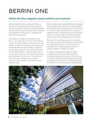 GBC BRASIL - ANUÁRIO 201996
Empreendimento do Grupo Bueno Netto, o
Berrini One foi projetado e construído dentro
do mais avançado conceito de sustentabilidade,
visando não só à preservação do meio ambiente,
mas também ao bem-estar e à qualidade de
vida de seus ocupantes.
Localizado em região privilegiada de São
Paulo, com vista para o eixo do Rio Pinheiros
e junto de outros prédios corporativos de alto
padrão, o edifício se destaca pela arquitetura
concebida pelo escritório Aflalo e Gasperini.
Sua fachada elegante, com vidros laminados
de alto desempenho, combina linhas retas a
uma curvatura suave e tira partido de terraços
que sombreiam os interiores. A performance
desse conjunto assegura mais conforto
interno e maior eficiência do sistema de ar
condicionado.
BERRINI ONE
Edifício de linhas elegantes associa conforto com economia
Entre os diferenciais do empreendimento, destaque
para o amplo jardim arborizado. Com paisagismo
do escritório Soma, ele ocupa pouco mais de 4 mil
m2
, (37% da área total do terreno) e dá lugar a
espécies nativas e adaptadas ao clima paulistano
para criar uma área com microclima agradável
que funciona como refúgio para seus usuários.
Para evitar o uso de água potável nos jardins,
foi criado um sistema de irrigação automatizado
que aproveita águas de chuva e de reúso. O
reservatório tem capacidade para 330 m3
e
atende também à lavagem dos pisos.
Em 2008, o Grupo Bueno Netto se voltou
ao desenvolvimento de empreendimentos
sustentáveis pelos diferenciais de conforto e de
economia e também pela demanda de mercado,
em especial multinacionais, que dão preferência
aos edifícios com certificados de sustentabilidade.
 