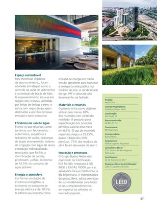 97
Espaço sustentável
Para minimizar impactos
da obra no entorno, foram
adotadas estratégias como o
controle da saída de sedimentos
e a proteção de bocas de lobo.
O empreendimento situa-se em
região com ciclovias, atendida
por linhas de ônibus e trem, e
conta com vagas de garagem
destinadas a veículos de baixa
emissão e baixo consumo.
Eficiência no uso de água
Estima-se que recursos como
torneiras com fechamento
automático, arejadores e
redutores de vazão, descargas
de duplo acionamento, sistema
de irrigação com água de reúso
e medição individualizada
setorizada, que facilita a
identificação de perdas,
promovam, juntos, economia
de 51,5% no consumo de
água potável.
Energia e atmosfera
Conforme simulação de
eficiência energética, a
economia no consumo de
energia elétrica é de 10,5%.
O edifício usa recursos como
entrada de energia em média
tensão, geradores para substituir
a energia da rede pública nos
horários de pico, ar condicionado
do tipo VRF e vidros de alto
desempenho na fachada.
Materiais e recursos
O projeto tinha como objetivo
utilizar pelo menos 20%
dos materiais com conteúdo
reciclado. A pesquisa para
especificação dos produtos
permitiu superar essa meta
em 0,5%. O uso de materiais
regionais chegou a 55,25%,
quase o triplo dos 20%
previstos. 75% dos resíduos da
obra foram desviados de aterro.
Inovação e processos
O Grupo Bueno Netto está
investindo na Certificação
ISO 14.000, integrada à ISO
9000 e OHSAS 18000, para as
atividades da sua construtora, a
BN Engenharia. A incorporadora
do grupo, Benx, adota premissas
de sustentabilidade para todos
os seus empreendimentos,
em especial os voltados ao
mercado popular.
Projeto:
Berrini One
Cliente/Proprietário:
Adalberto Bueno Netto
Localização:
São Paulo, SP
Área construída:
62.801,13 m²
Construtora:
BN Engenharia
Incorporadora:
Bueno Netto
Arquitetura:
Aflalo/Gasperini Arquitetos
Consultoria LEED:
CTE- Centro de Tecnologia de
Edificações
Certificação:
22 de fevereiro de 2017
Sistema e Nível da Certificação:
LEED-CS v2009 nível Gold
 