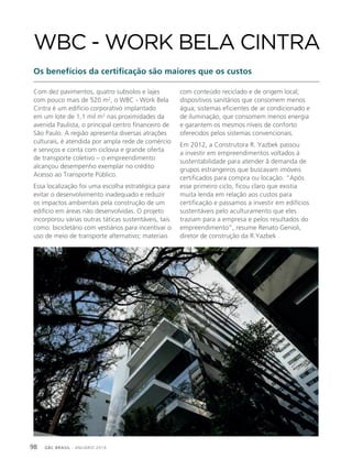 GBC BRASIL - ANUÁRIO 201998
Com dez pavimentos, quatro subsolos e lajes
com pouco mais de 520 m2
, o WBC - Work Bela
Cintra é um edifício corporativo implantado
em um lote de 1,1 mil m2
nas proximidades da
avenida Paulista, o principal centro financeiro de
São Paulo. A região apresenta diversas atrações
culturais, é atendida por ampla rede de comércio
e serviços e conta com ciclovia e grande oferta
de transporte coletivo – o empreendimento
alcançou desempenho exemplar no crédito
Acesso ao Transporte Público.
Essa localização foi uma escolha estratégica para
evitar o desenvolvimento inadequado e reduzir
os impactos ambientais pela construção de um
edifício em áreas não desenvolvidas. O projeto
incorporou várias outras táticas sustentáveis, tais
como: bicicletário com vestiários para incentivar o
uso de meio de transporte alternativo; materiais
WBC - WORK BELA CINTRA
Os benefícios da certificação são maiores que os custos
com conteúdo reciclado e de origem local;
dispositivos sanitários que consomem menos
água; sistemas eficientes de ar condicionado e
de iluminação, que consomem menos energia
e garantem os mesmos níveis de conforto
oferecidos pelos sistemas convencionais.
Em 2012, a Construtora R. Yazbek passou
a investir em empreendimentos voltados à
sustentabilidade para atender â demanda de
grupos estrangeiros que buscavam imóveis
certificados para compra ou locação. “Após
esse primeiro ciclo, ficou claro que existia
muita lenda em relação aos custos para
certificação e passamos a investir em edifícios
sustentáveis pelo aculturamento que eles
traziam para a empresa e pelos resultados do
empreendimento”, resume Renato Genioli,
diretor de construção da R.Yazbek .
 