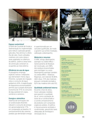 99
Espaço sustentável
O Plano de Controle de Erosão e
Sedimentação foi implementado
para reduzir a poluição gerada
pela obra. Para diminuir o efeito
ilha de calor, foram utilizados
materiais com cores claras e
áreas vegetadas na cobertura
do edifício. Jardins e áreas livres
de construção conectam os
ocupantes ao meio externo.
Eficiência no uso de água
O paisagismo emprega
espécies nativas e adaptadas
que demandam menos água.
Eficiente, o projeto de irrigação
reduz o consumo de água
potável em 63%. A especificação
de dispositivos economizadores
permitiu que o projeto alcançasse
economia de 31% no consumo
de água potável em copas,
sanitários e vestiários.
Energia e atmosfera
Sistemas de iluminação e de
ar condicionado eficientes
reduzem o consumo de energia
em aproximadamente 17%
em comparação ao baseline. O
comissionamento dos sistemas
prediais que demandam energia
é supervisionado por um
consultor qualificado, de modo
a garantir sua correta instalação,
calibração e desempenho.
Materiais e recursos
O WBC atingiu desempenho
exemplar no crédito MRc2 –
Gerenciamento de Resíduos
de Construção, com 98%
dos resíduos encaminhados
para reciclagem ou reúso.
Desempenho exemplar também
no crédito MRc5 – Materiais
Regionais, com total de 36,96%.
Além disso, 15% dos materiais
possuem conteúdo reciclado e
62% das madeiras têm selo FSC.
Qualidade ambiental interna
Durante a fase de obras,
foram adotadas medidas
para garantir a qualidade
do ar, como a proteção de
dutos de ar condicionado e
o correto armazenamento
de produtos com compostos
orgânicos voláteis. O edifício
é mecanicamente ventilado e
condicionado, garantindo taxas
adequadas de ventilação e
renovação do ar.
Projeto:
WBC Work Bela Cintra
Cliente/Proprietário:
Qualicorp, R.Yazbek e Rofer
Localização:
São Paulo, SP
Área construída:
5.585,33 m²
Construtora:
R.Yazbek
Incorporadora:
R.Yazbek e Rofer
Arquitetura:
Aflalo Gasperini
Consultoria LEED:
CTE – Centro de Tecnologia de Edificações
Certificação:
24 de abril de 2017
Sistema e Nível da Certificação:
LEED-CS v2009 nível Gold
 
