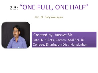 2.3: “ONE FULL, ONE HALF”
By N. Satyanarayan
.
Created by: Vasave Sir
Late. N.K.Arts, Comm. And Sci. Jri
College, Dhadgaon,Dist. Nandurbar.
 