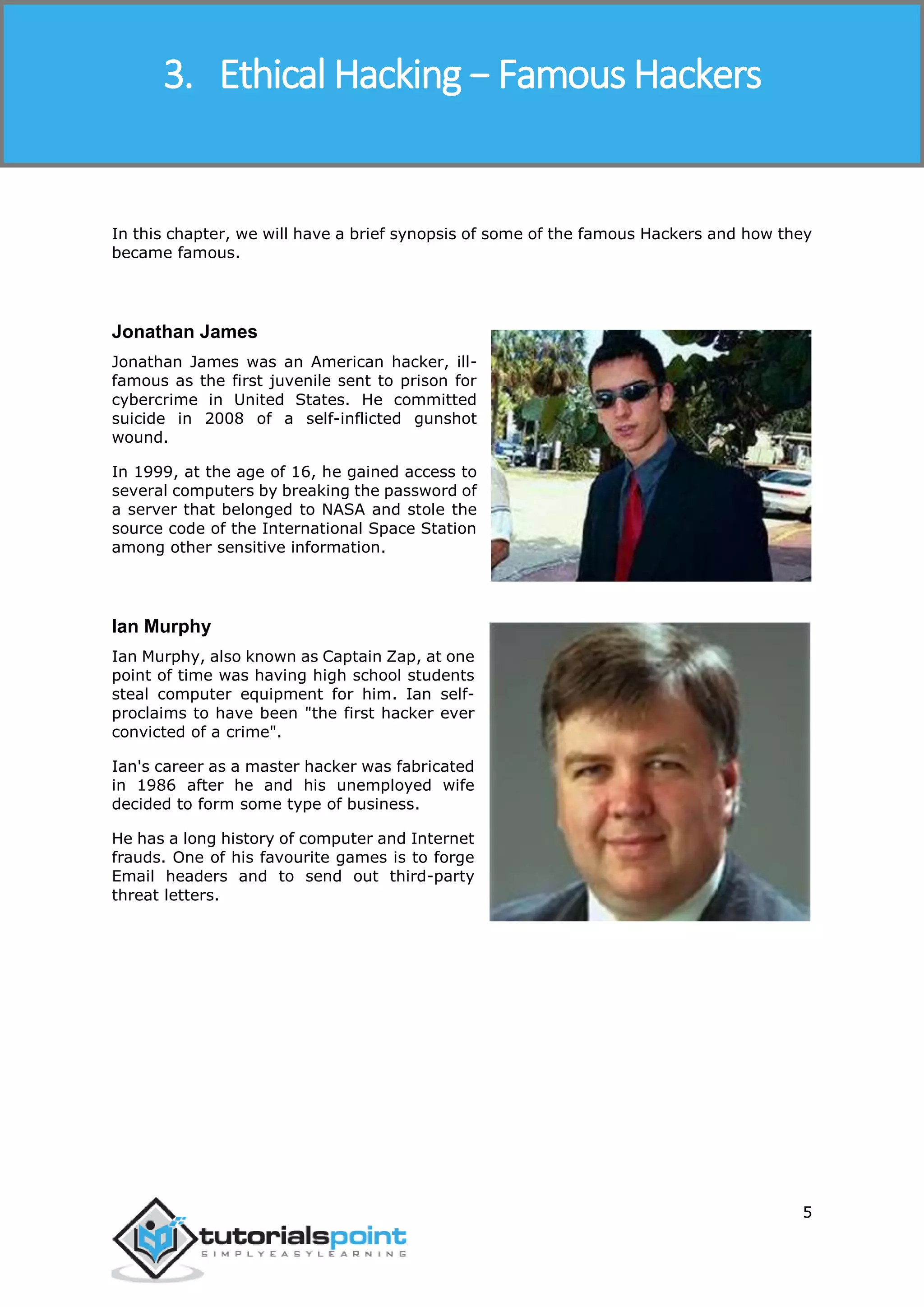 Ethical Hacking
5
In this chapter, we will have a brief synopsis of some of the famous Hackers and how they
became famous.
Jonathan James
Jonathan James was an American hacker, ill-
famous as the first juvenile sent to prison for
cybercrime in United States. He committed
suicide in 2008 of a self-inflicted gunshot
wound.
In 1999, at the age of 16, he gained access to
several computers by breaking the password of
a server that belonged to NASA and stole the
source code of the International Space Station
among other sensitive information.
Ian Murphy
Ian Murphy, also known as Captain Zap, at one
point of time was having high school students
steal computer equipment for him. Ian self-
proclaims to have been "the first hacker ever
convicted of a crime".
Ian's career as a master hacker was fabricated
in 1986 after he and his unemployed wife
decided to form some type of business.
He has a long history of computer and Internet
frauds. One of his favourite games is to forge
Email headers and to send out third-party
threat letters.
3. Ethical Hacking − Famous Hackers
 