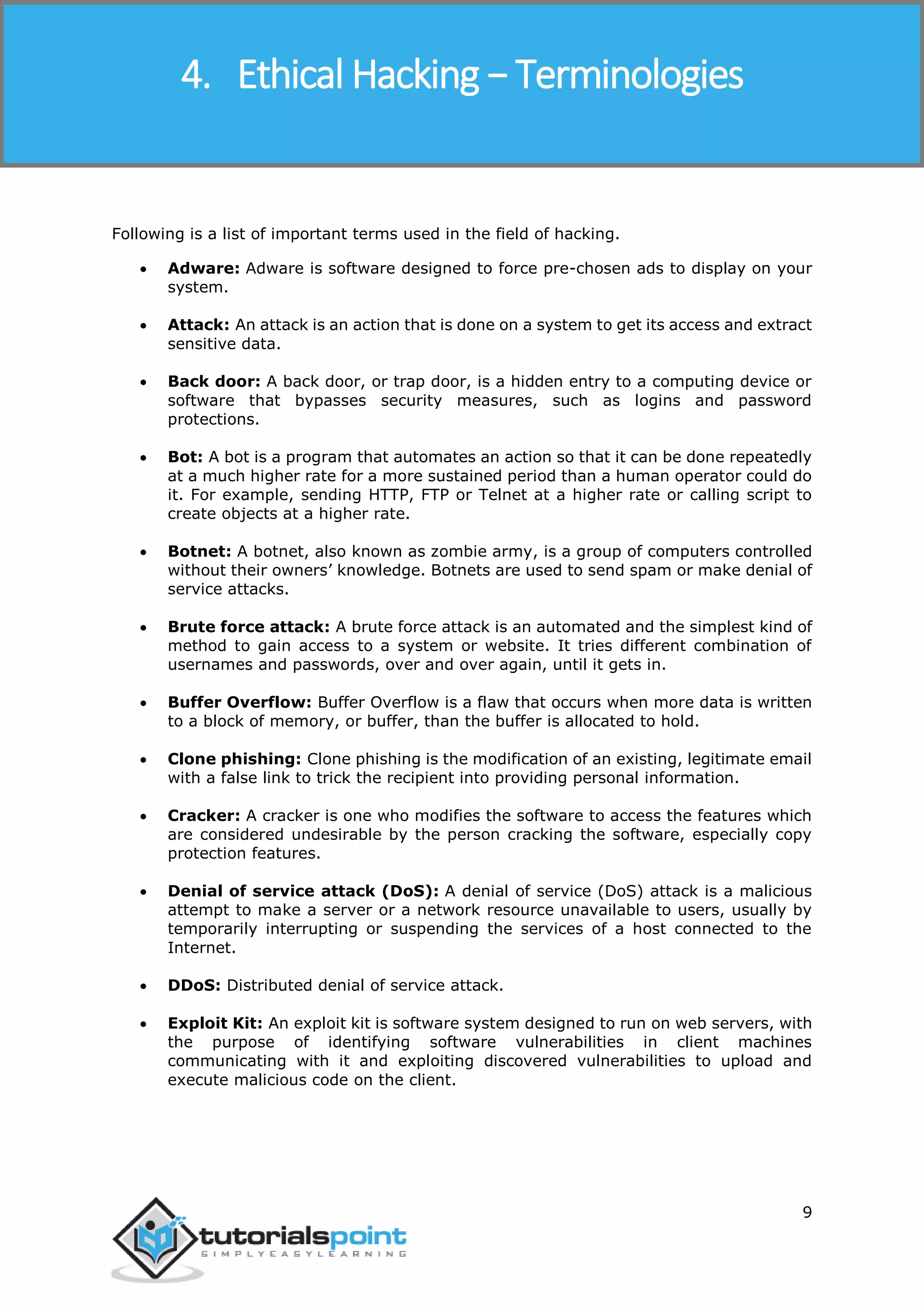 Ethical Hacking
9
Following is a list of important terms used in the field of hacking.
 Adware: Adware is software designed to force pre-chosen ads to display on your
system.
 Attack: An attack is an action that is done on a system to get its access and extract
sensitive data.
 Back door: A back door, or trap door, is a hidden entry to a computing device or
software that bypasses security measures, such as logins and password
protections.
 Bot: A bot is a program that automates an action so that it can be done repeatedly
at a much higher rate for a more sustained period than a human operator could do
it. For example, sending HTTP, FTP or Telnet at a higher rate or calling script to
create objects at a higher rate.
 Botnet: A botnet, also known as zombie army, is a group of computers controlled
without their owners’ knowledge. Botnets are used to send spam or make denial of
service attacks.
 Brute force attack: A brute force attack is an automated and the simplest kind of
method to gain access to a system or website. It tries different combination of
usernames and passwords, over and over again, until it gets in.
 Buffer Overflow: Buffer Overflow is a flaw that occurs when more data is written
to a block of memory, or buffer, than the buffer is allocated to hold.
 Clone phishing: Clone phishing is the modification of an existing, legitimate email
with a false link to trick the recipient into providing personal information.
 Cracker: A cracker is one who modifies the software to access the features which
are considered undesirable by the person cracking the software, especially copy
protection features.
 Denial of service attack (DoS): A denial of service (DoS) attack is a malicious
attempt to make a server or a network resource unavailable to users, usually by
temporarily interrupting or suspending the services of a host connected to the
Internet.
 DDoS: Distributed denial of service attack.
 Exploit Kit: An exploit kit is software system designed to run on web servers, with
the purpose of identifying software vulnerabilities in client machines
communicating with it and exploiting discovered vulnerabilities to upload and
execute malicious code on the client.
4. Ethical Hacking − Terminologies
 