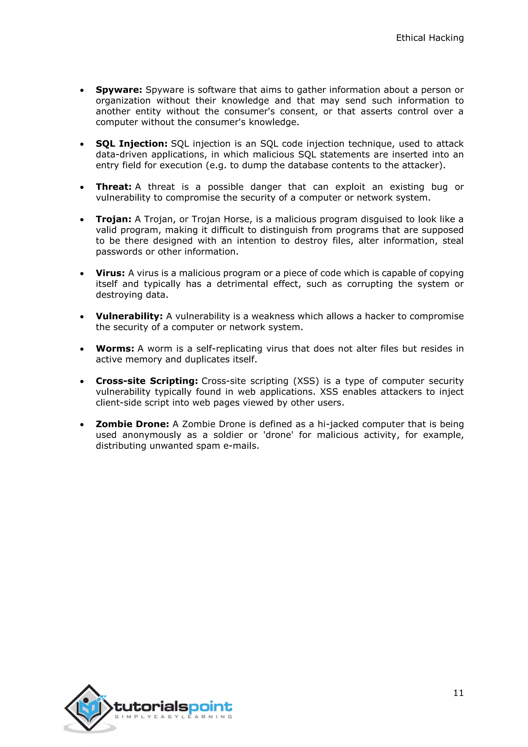 Ethical Hacking
11
 Spyware: Spyware is software that aims to gather information about a person or
organization without their knowledge and that may send such information to
another entity without the consumer's consent, or that asserts control over a
computer without the consumer's knowledge.
 SQL Injection: SQL injection is an SQL code injection technique, used to attack
data-driven applications, in which malicious SQL statements are inserted into an
entry field for execution (e.g. to dump the database contents to the attacker).
 Threat: A threat is a possible danger that can exploit an existing bug or
vulnerability to compromise the security of a computer or network system.
 Trojan: A Trojan, or Trojan Horse, is a malicious program disguised to look like a
valid program, making it difficult to distinguish from programs that are supposed
to be there designed with an intention to destroy files, alter information, steal
passwords or other information.
 Virus: A virus is a malicious program or a piece of code which is capable of copying
itself and typically has a detrimental effect, such as corrupting the system or
destroying data.
 Vulnerability: A vulnerability is a weakness which allows a hacker to compromise
the security of a computer or network system.
 Worms: A worm is a self-replicating virus that does not alter files but resides in
active memory and duplicates itself.
 Cross-site Scripting: Cross-site scripting (XSS) is a type of computer security
vulnerability typically found in web applications. XSS enables attackers to inject
client-side script into web pages viewed by other users.
 Zombie Drone: A Zombie Drone is defined as a hi-jacked computer that is being
used anonymously as a soldier or 'drone' for malicious activity, for example,
distributing unwanted spam e-mails.
 
