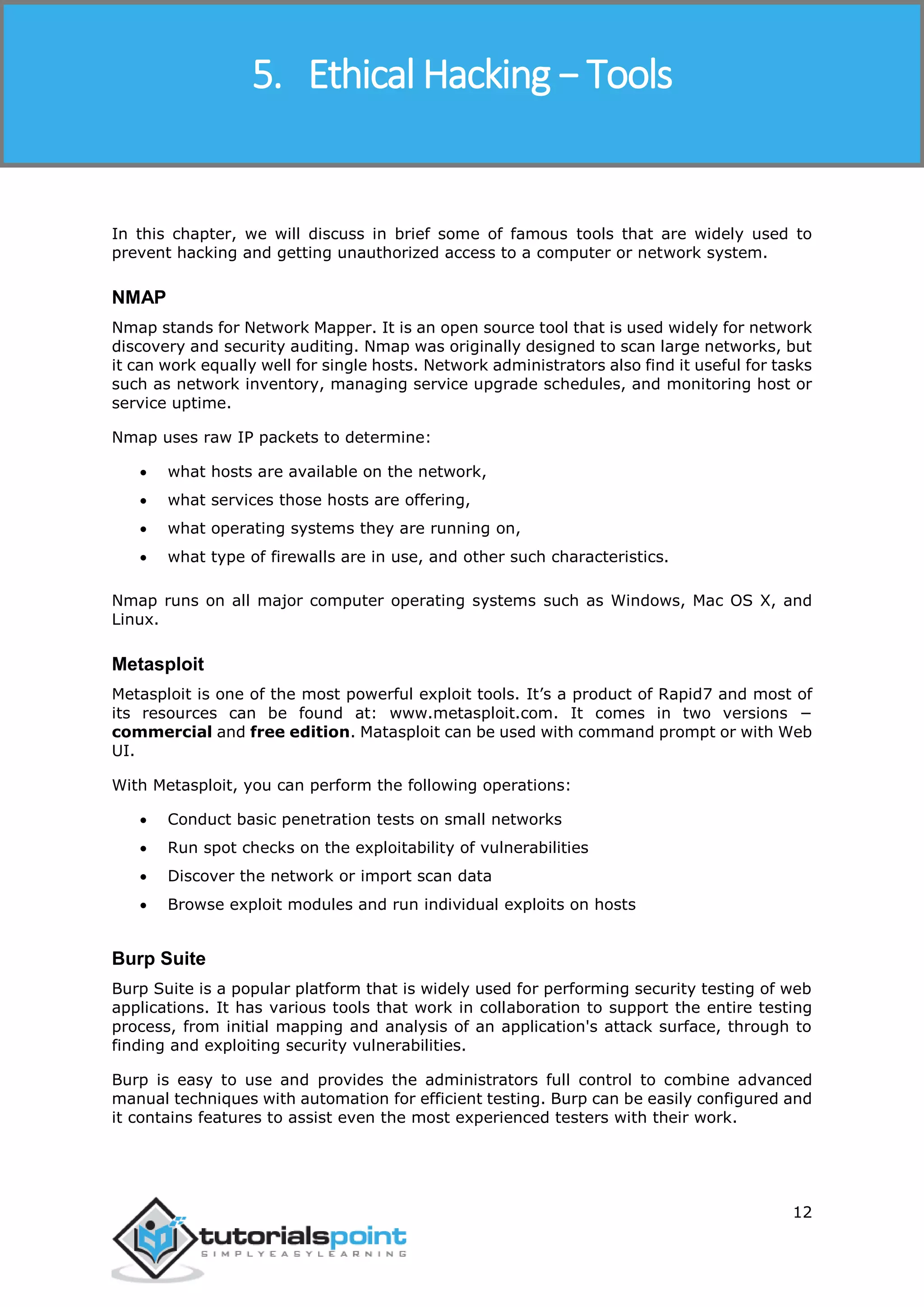 Ethical Hacking
12
In this chapter, we will discuss in brief some of famous tools that are widely used to
prevent hacking and getting unauthorized access to a computer or network system.
NMAP
Nmap stands for Network Mapper. It is an open source tool that is used widely for network
discovery and security auditing. Nmap was originally designed to scan large networks, but
it can work equally well for single hosts. Network administrators also find it useful for tasks
such as network inventory, managing service upgrade schedules, and monitoring host or
service uptime.
Nmap uses raw IP packets to determine:
 what hosts are available on the network,
 what services those hosts are offering,
 what operating systems they are running on,
 what type of firewalls are in use, and other such characteristics.
Nmap runs on all major computer operating systems such as Windows, Mac OS X, and
Linux.
Metasploit
Metasploit is one of the most powerful exploit tools. It’s a product of Rapid7 and most of
its resources can be found at: www.metasploit.com. It comes in two versions −
commercial and free edition. Matasploit can be used with command prompt or with Web
UI.
With Metasploit, you can perform the following operations:
 Conduct basic penetration tests on small networks
 Run spot checks on the exploitability of vulnerabilities
 Discover the network or import scan data
 Browse exploit modules and run individual exploits on hosts
Burp Suite
Burp Suite is a popular platform that is widely used for performing security testing of web
applications. It has various tools that work in collaboration to support the entire testing
process, from initial mapping and analysis of an application's attack surface, through to
finding and exploiting security vulnerabilities.
Burp is easy to use and provides the administrators full control to combine advanced
manual techniques with automation for efficient testing. Burp can be easily configured and
it contains features to assist even the most experienced testers with their work.
5. Ethical Hacking − Tools
 