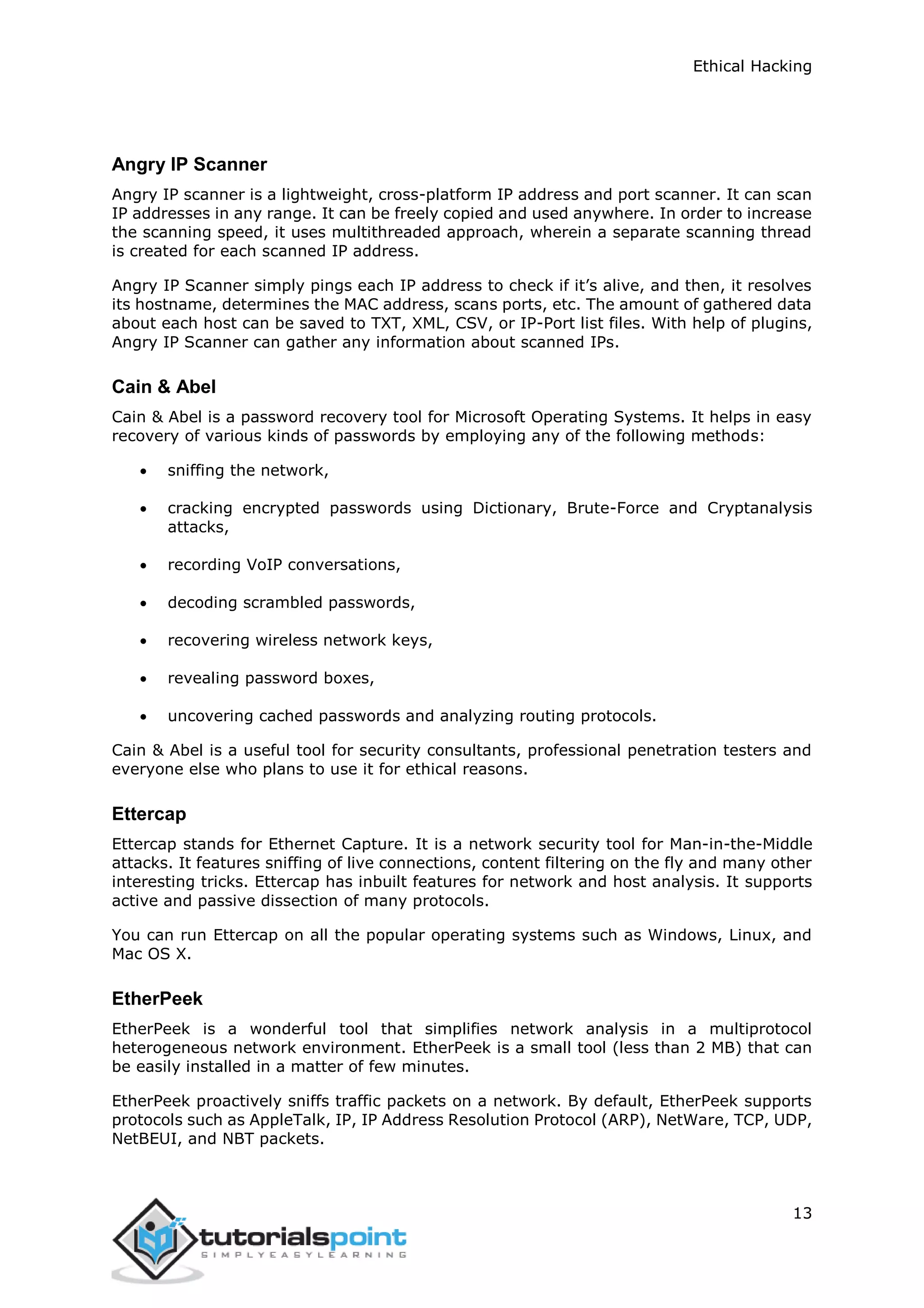 Ethical Hacking
13
Angry IP Scanner
Angry IP scanner is a lightweight, cross-platform IP address and port scanner. It can scan
IP addresses in any range. It can be freely copied and used anywhere. In order to increase
the scanning speed, it uses multithreaded approach, wherein a separate scanning thread
is created for each scanned IP address.
Angry IP Scanner simply pings each IP address to check if it’s alive, and then, it resolves
its hostname, determines the MAC address, scans ports, etc. The amount of gathered data
about each host can be saved to TXT, XML, CSV, or IP-Port list files. With help of plugins,
Angry IP Scanner can gather any information about scanned IPs.
Cain & Abel
Cain & Abel is a password recovery tool for Microsoft Operating Systems. It helps in easy
recovery of various kinds of passwords by employing any of the following methods:
 sniffing the network,
 cracking encrypted passwords using Dictionary, Brute-Force and Cryptanalysis
attacks,
 recording VoIP conversations,
 decoding scrambled passwords,
 recovering wireless network keys,
 revealing password boxes,
 uncovering cached passwords and analyzing routing protocols.
Cain & Abel is a useful tool for security consultants, professional penetration testers and
everyone else who plans to use it for ethical reasons.
Ettercap
Ettercap stands for Ethernet Capture. It is a network security tool for Man-in-the-Middle
attacks. It features sniffing of live connections, content filtering on the fly and many other
interesting tricks. Ettercap has inbuilt features for network and host analysis. It supports
active and passive dissection of many protocols.
You can run Ettercap on all the popular operating systems such as Windows, Linux, and
Mac OS X.
EtherPeek
EtherPeek is a wonderful tool that simplifies network analysis in a multiprotocol
heterogeneous network environment. EtherPeek is a small tool (less than 2 MB) that can
be easily installed in a matter of few minutes.
EtherPeek proactively sniffs traffic packets on a network. By default, EtherPeek supports
protocols such as AppleTalk, IP, IP Address Resolution Protocol (ARP), NetWare, TCP, UDP,
NetBEUI, and NBT packets.
 