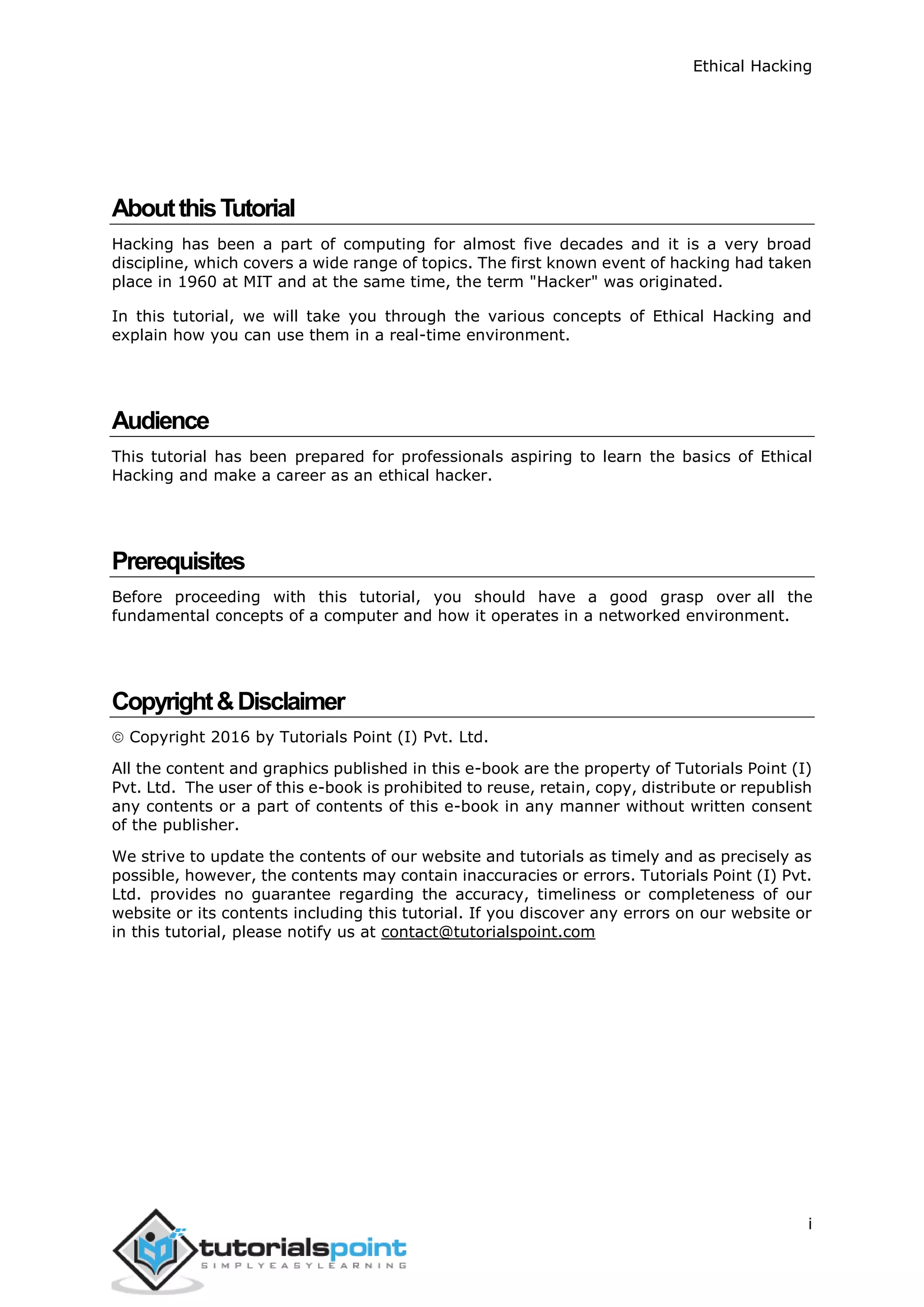 Ethical Hacking
i
AboutthisTutorial
Hacking has been a part of computing for almost five decades and it is a very broad
discipline, which covers a wide range of topics. The first known event of hacking had taken
place in 1960 at MIT and at the same time, the term "Hacker" was originated.
In this tutorial, we will take you through the various concepts of Ethical Hacking and
explain how you can use them in a real-time environment.
Audience
This tutorial has been prepared for professionals aspiring to learn the basics of Ethical
Hacking and make a career as an ethical hacker.
Prerequisites
Before proceeding with this tutorial, you should have a good grasp over all the
fundamental concepts of a computer and how it operates in a networked environment.
Copyright&Disclaimer
 Copyright 2016 by Tutorials Point (I) Pvt. Ltd.
All the content and graphics published in this e-book are the property of Tutorials Point (I)
Pvt. Ltd. The user of this e-book is prohibited to reuse, retain, copy, distribute or republish
any contents or a part of contents of this e-book in any manner without written consent
of the publisher.
We strive to update the contents of our website and tutorials as timely and as precisely as
possible, however, the contents may contain inaccuracies or errors. Tutorials Point (I) Pvt.
Ltd. provides no guarantee regarding the accuracy, timeliness or completeness of our
website or its contents including this tutorial. If you discover any errors on our website or
in this tutorial, please notify us at contact@tutorialspoint.com
 