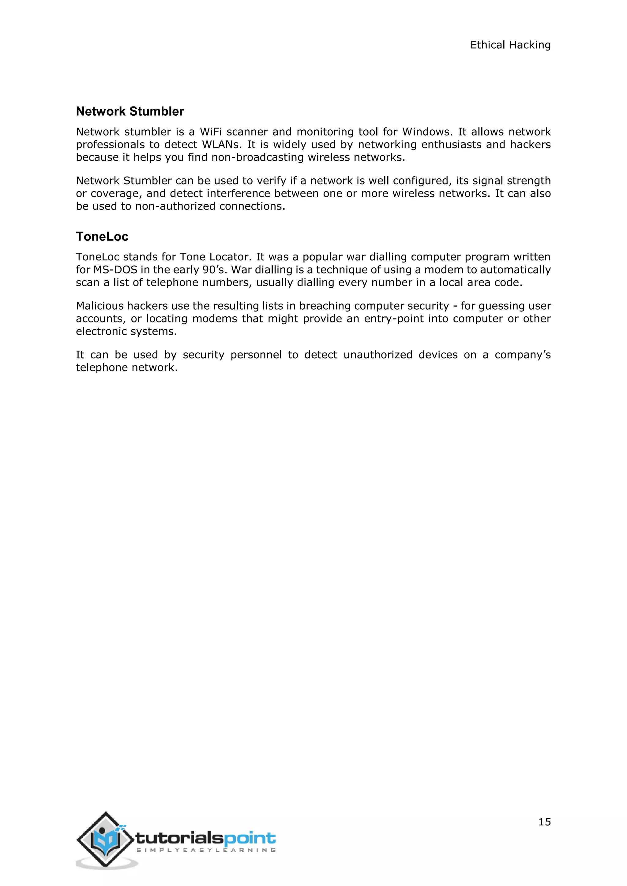 Ethical Hacking
15
Network Stumbler
Network stumbler is a WiFi scanner and monitoring tool for Windows. It allows network
professionals to detect WLANs. It is widely used by networking enthusiasts and hackers
because it helps you find non-broadcasting wireless networks.
Network Stumbler can be used to verify if a network is well configured, its signal strength
or coverage, and detect interference between one or more wireless networks. It can also
be used to non-authorized connections.
ToneLoc
ToneLoc stands for Tone Locator. It was a popular war dialling computer program written
for MS-DOS in the early 90’s. War dialling is a technique of using a modem to automatically
scan a list of telephone numbers, usually dialling every number in a local area code.
Malicious hackers use the resulting lists in breaching computer security - for guessing user
accounts, or locating modems that might provide an entry-point into computer or other
electronic systems.
It can be used by security personnel to detect unauthorized devices on a company’s
telephone network.
 
