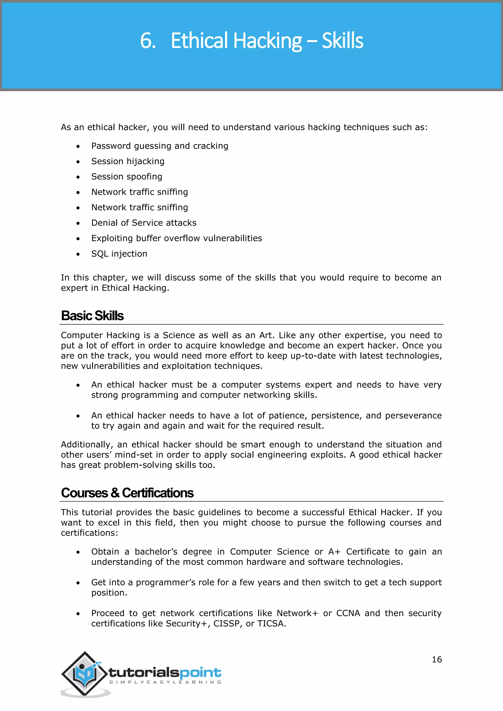 Ethical Hacking
16
As an ethical hacker, you will need to understand various hacking techniques such as:
 Password guessing and cracking
 Session hijacking
 Session spoofing
 Network traffic sniffing
 Network traffic sniffing
 Denial of Service attacks
 Exploiting buffer overflow vulnerabilities
 SQL injection
In this chapter, we will discuss some of the skills that you would require to become an
expert in Ethical Hacking.
BasicSkills
Computer Hacking is a Science as well as an Art. Like any other expertise, you need to
put a lot of effort in order to acquire knowledge and become an expert hacker. Once you
are on the track, you would need more effort to keep up-to-date with latest technologies,
new vulnerabilities and exploitation techniques.
 An ethical hacker must be a computer systems expert and needs to have very
strong programming and computer networking skills.
 An ethical hacker needs to have a lot of patience, persistence, and perseverance
to try again and again and wait for the required result.
Additionally, an ethical hacker should be smart enough to understand the situation and
other users’ mind-set in order to apply social engineering exploits. A good ethical hacker
has great problem-solving skills too.
Courses&Certifications
This tutorial provides the basic guidelines to become a successful Ethical Hacker. If you
want to excel in this field, then you might choose to pursue the following courses and
certifications:
 Obtain a bachelor’s degree in Computer Science or A+ Certificate to gain an
understanding of the most common hardware and software technologies.
 Get into a programmer’s role for a few years and then switch to get a tech support
position.
 Proceed to get network certifications like Network+ or CCNA and then security
certifications like Security+, CISSP, or TICSA.
6. Ethical Hacking − Skills
 