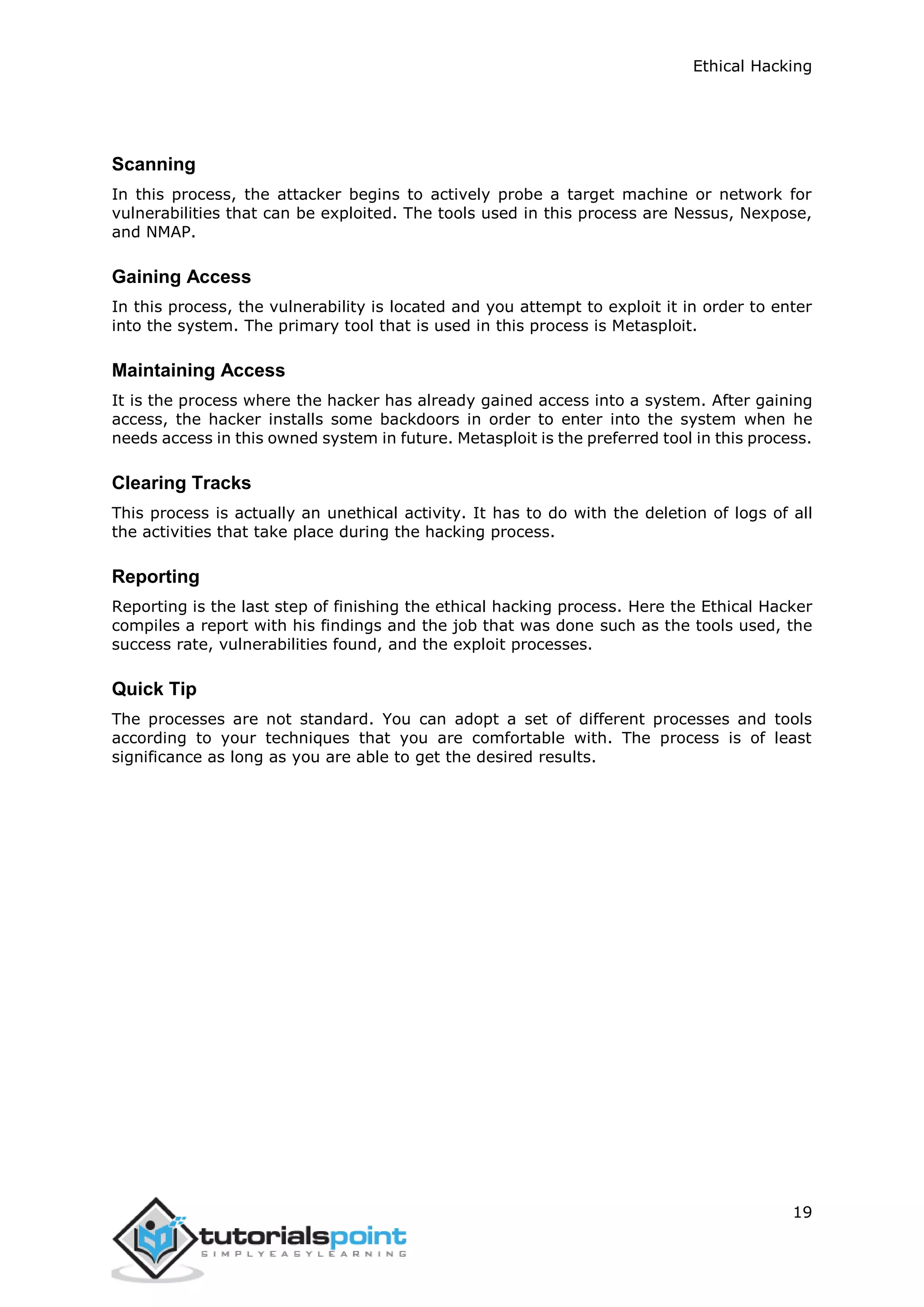 Ethical Hacking
19
Scanning
In this process, the attacker begins to actively probe a target machine or network for
vulnerabilities that can be exploited. The tools used in this process are Nessus, Nexpose,
and NMAP.
Gaining Access
In this process, the vulnerability is located and you attempt to exploit it in order to enter
into the system. The primary tool that is used in this process is Metasploit.
Maintaining Access
It is the process where the hacker has already gained access into a system. After gaining
access, the hacker installs some backdoors in order to enter into the system when he
needs access in this owned system in future. Metasploit is the preferred tool in this process.
Clearing Tracks
This process is actually an unethical activity. It has to do with the deletion of logs of all
the activities that take place during the hacking process.
Reporting
Reporting is the last step of finishing the ethical hacking process. Here the Ethical Hacker
compiles a report with his findings and the job that was done such as the tools used, the
success rate, vulnerabilities found, and the exploit processes.
Quick Tip
The processes are not standard. You can adopt a set of different processes and tools
according to your techniques that you are comfortable with. The process is of least
significance as long as you are able to get the desired results.
 