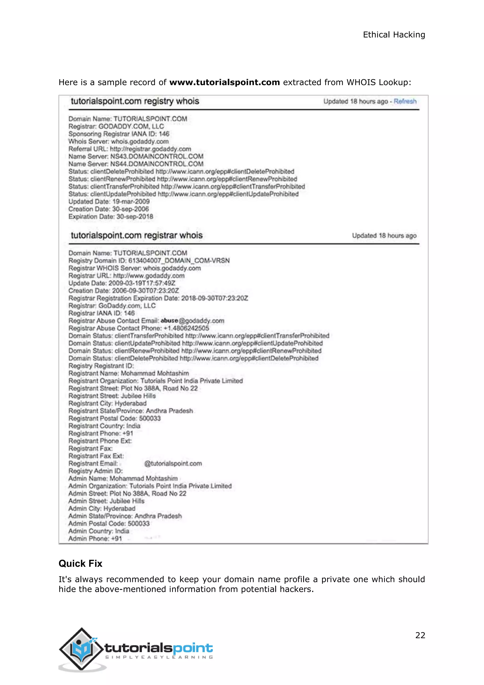 Ethical Hacking
22
Here is a sample record of www.tutorialspoint.com extracted from WHOIS Lookup:
Quick Fix
It's always recommended to keep your domain name profile a private one which should
hide the above-mentioned information from potential hackers.
 