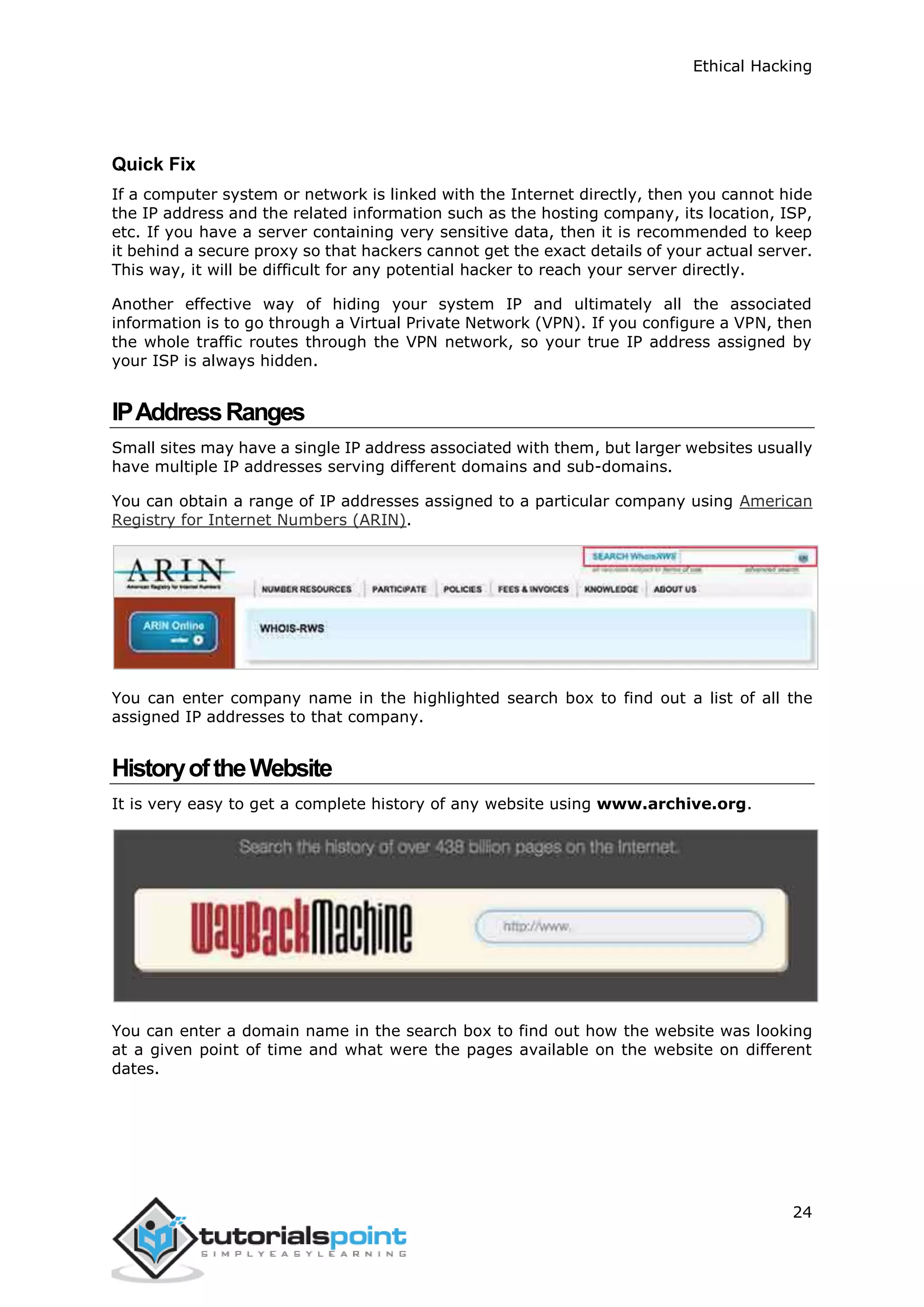 Ethical Hacking
24
Quick Fix
If a computer system or network is linked with the Internet directly, then you cannot hide
the IP address and the related information such as the hosting company, its location, ISP,
etc. If you have a server containing very sensitive data, then it is recommended to keep
it behind a secure proxy so that hackers cannot get the exact details of your actual server.
This way, it will be difficult for any potential hacker to reach your server directly.
Another effective way of hiding your system IP and ultimately all the associated
information is to go through a Virtual Private Network (VPN). If you configure a VPN, then
the whole traffic routes through the VPN network, so your true IP address assigned by
your ISP is always hidden.
IPAddressRanges
Small sites may have a single IP address associated with them, but larger websites usually
have multiple IP addresses serving different domains and sub-domains.
You can obtain a range of IP addresses assigned to a particular company using American
Registry for Internet Numbers (ARIN).
You can enter company name in the highlighted search box to find out a list of all the
assigned IP addresses to that company.
HistoryoftheWebsite
It is very easy to get a complete history of any website using www.archive.org.
You can enter a domain name in the search box to find out how the website was looking
at a given point of time and what were the pages available on the website on different
dates.
 