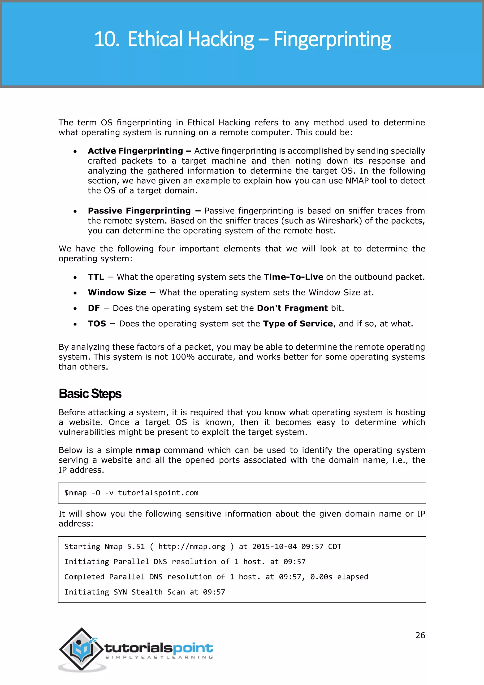Ethical Hacking
26
The term OS fingerprinting in Ethical Hacking refers to any method used to determine
what operating system is running on a remote computer. This could be:
 Active Fingerprinting – Active fingerprinting is accomplished by sending specially
crafted packets to a target machine and then noting down its response and
analyzing the gathered information to determine the target OS. In the following
section, we have given an example to explain how you can use NMAP tool to detect
the OS of a target domain.
 Passive Fingerprinting − Passive fingerprinting is based on sniffer traces from
the remote system. Based on the sniffer traces (such as Wireshark) of the packets,
you can determine the operating system of the remote host.
We have the following four important elements that we will look at to determine the
operating system:
 TTL − What the operating system sets the Time-To-Live on the outbound packet.
 Window Size − What the operating system sets the Window Size at.
 DF − Does the operating system set the Don't Fragment bit.
 TOS − Does the operating system set the Type of Service, and if so, at what.
By analyzing these factors of a packet, you may be able to determine the remote operating
system. This system is not 100% accurate, and works better for some operating systems
than others.
BasicSteps
Before attacking a system, it is required that you know what operating system is hosting
a website. Once a target OS is known, then it becomes easy to determine which
vulnerabilities might be present to exploit the target system.
Below is a simple nmap command which can be used to identify the operating system
serving a website and all the opened ports associated with the domain name, i.e., the
IP address.
$nmap -O -v tutorialspoint.com
It will show you the following sensitive information about the given domain name or IP
address:
Starting Nmap 5.51 ( http://nmap.org ) at 2015-10-04 09:57 CDT
Initiating Parallel DNS resolution of 1 host. at 09:57
Completed Parallel DNS resolution of 1 host. at 09:57, 0.00s elapsed
Initiating SYN Stealth Scan at 09:57
10. Ethical Hacking − Fingerprinting
 
