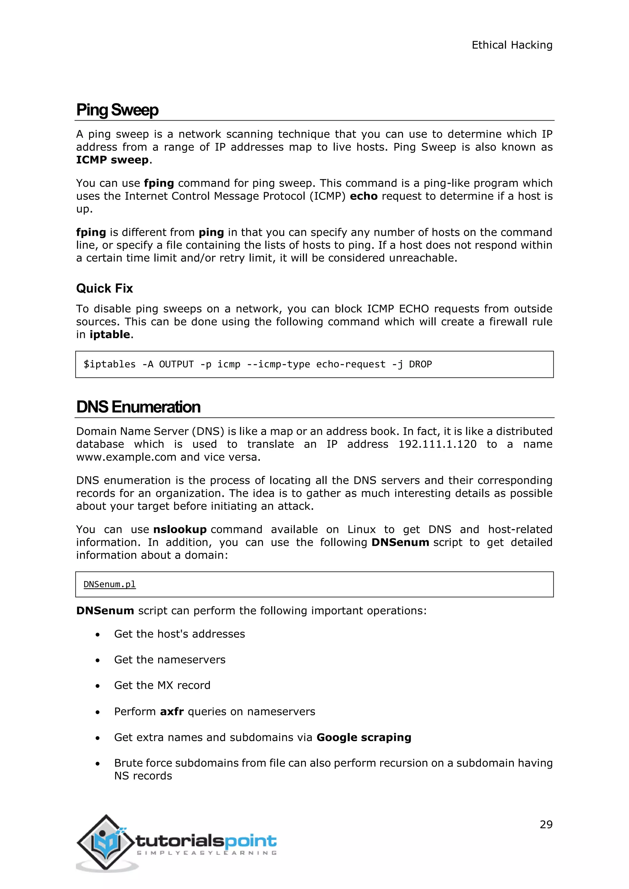 Ethical Hacking
29
PingSweep
A ping sweep is a network scanning technique that you can use to determine which IP
address from a range of IP addresses map to live hosts. Ping Sweep is also known as
ICMP sweep.
You can use fping command for ping sweep. This command is a ping-like program which
uses the Internet Control Message Protocol (ICMP) echo request to determine if a host is
up.
fping is different from ping in that you can specify any number of hosts on the command
line, or specify a file containing the lists of hosts to ping. If a host does not respond within
a certain time limit and/or retry limit, it will be considered unreachable.
Quick Fix
To disable ping sweeps on a network, you can block ICMP ECHO requests from outside
sources. This can be done using the following command which will create a firewall rule
in iptable.
$iptables -A OUTPUT -p icmp --icmp-type echo-request -j DROP
DNSEnumeration
Domain Name Server (DNS) is like a map or an address book. In fact, it is like a distributed
database which is used to translate an IP address 192.111.1.120 to a name
www.example.com and vice versa.
DNS enumeration is the process of locating all the DNS servers and their corresponding
records for an organization. The idea is to gather as much interesting details as possible
about your target before initiating an attack.
You can use nslookup command available on Linux to get DNS and host-related
information. In addition, you can use the following DNSenum script to get detailed
information about a domain:
DNSenum.pl
DNSenum script can perform the following important operations:
 Get the host's addresses
 Get the nameservers
 Get the MX record
 Perform axfr queries on nameservers
 Get extra names and subdomains via Google scraping
 Brute force subdomains from file can also perform recursion on a subdomain having
NS records
 