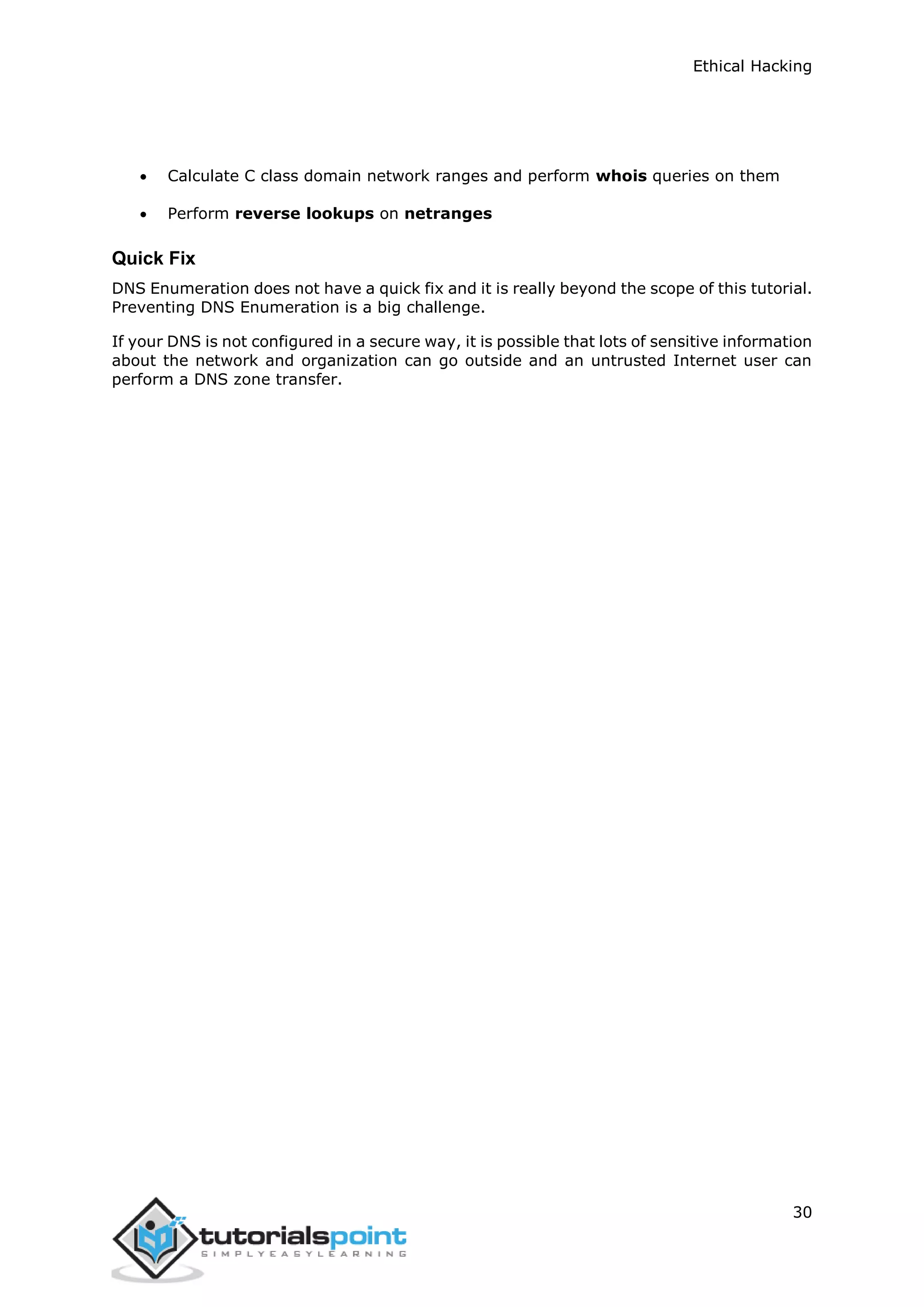 Ethical Hacking
30
 Calculate C class domain network ranges and perform whois queries on them
 Perform reverse lookups on netranges
Quick Fix
DNS Enumeration does not have a quick fix and it is really beyond the scope of this tutorial.
Preventing DNS Enumeration is a big challenge.
If your DNS is not configured in a secure way, it is possible that lots of sensitive information
about the network and organization can go outside and an untrusted Internet user can
perform a DNS zone transfer.
 