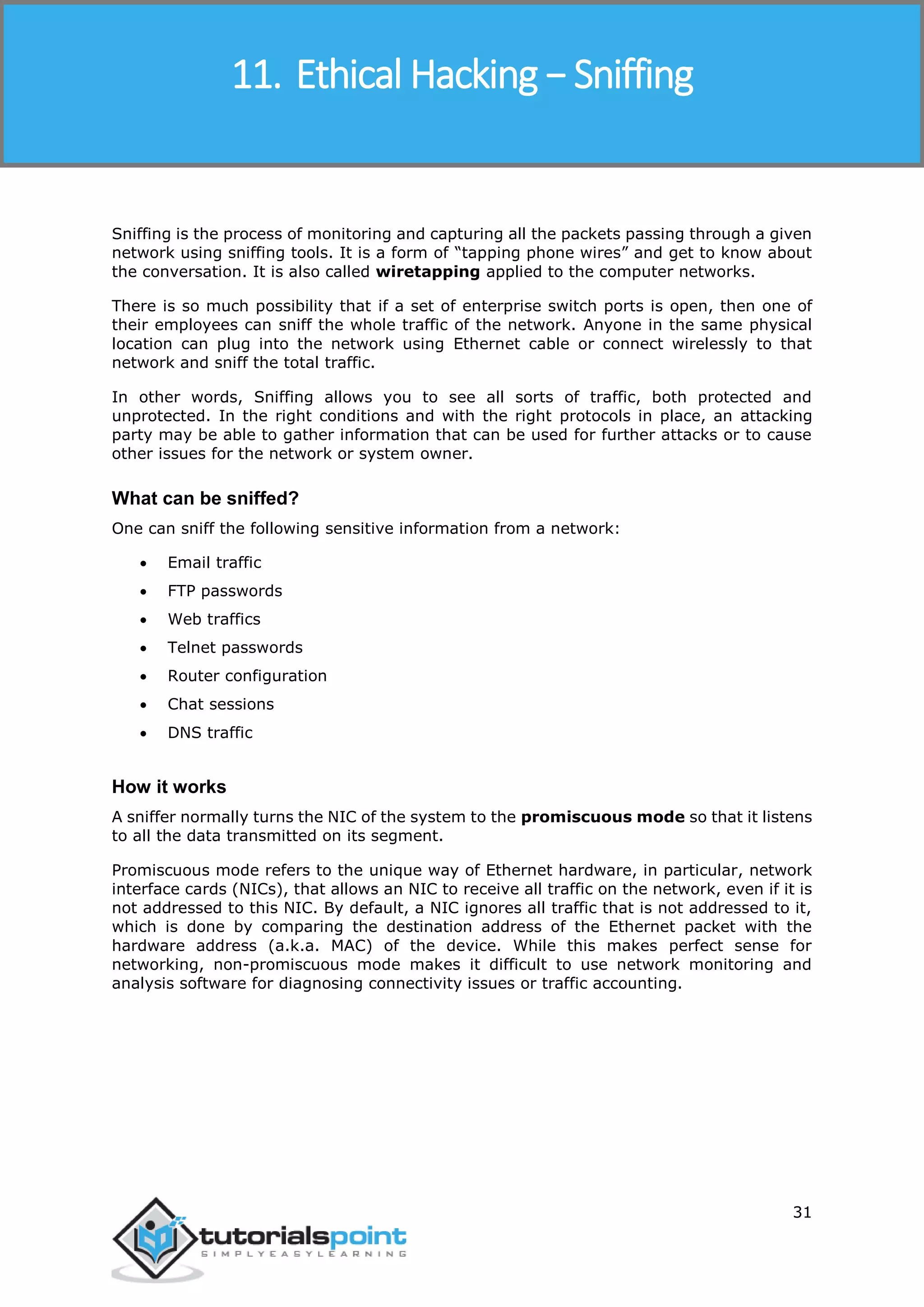 Ethical Hacking
31
Sniffing is the process of monitoring and capturing all the packets passing through a given
network using sniffing tools. It is a form of “tapping phone wires” and get to know about
the conversation. It is also called wiretapping applied to the computer networks.
There is so much possibility that if a set of enterprise switch ports is open, then one of
their employees can sniff the whole traffic of the network. Anyone in the same physical
location can plug into the network using Ethernet cable or connect wirelessly to that
network and sniff the total traffic.
In other words, Sniffing allows you to see all sorts of traffic, both protected and
unprotected. In the right conditions and with the right protocols in place, an attacking
party may be able to gather information that can be used for further attacks or to cause
other issues for the network or system owner.
What can be sniffed?
One can sniff the following sensitive information from a network:
 Email traffic
 FTP passwords
 Web traffics
 Telnet passwords
 Router configuration
 Chat sessions
 DNS traffic
How it works
A sniffer normally turns the NIC of the system to the promiscuous mode so that it listens
to all the data transmitted on its segment.
Promiscuous mode refers to the unique way of Ethernet hardware, in particular, network
interface cards (NICs), that allows an NIC to receive all traffic on the network, even if it is
not addressed to this NIC. By default, a NIC ignores all traffic that is not addressed to it,
which is done by comparing the destination address of the Ethernet packet with the
hardware address (a.k.a. MAC) of the device. While this makes perfect sense for
networking, non-promiscuous mode makes it difficult to use network monitoring and
analysis software for diagnosing connectivity issues or traffic accounting.
11. Ethical Hacking − Sniffing
 