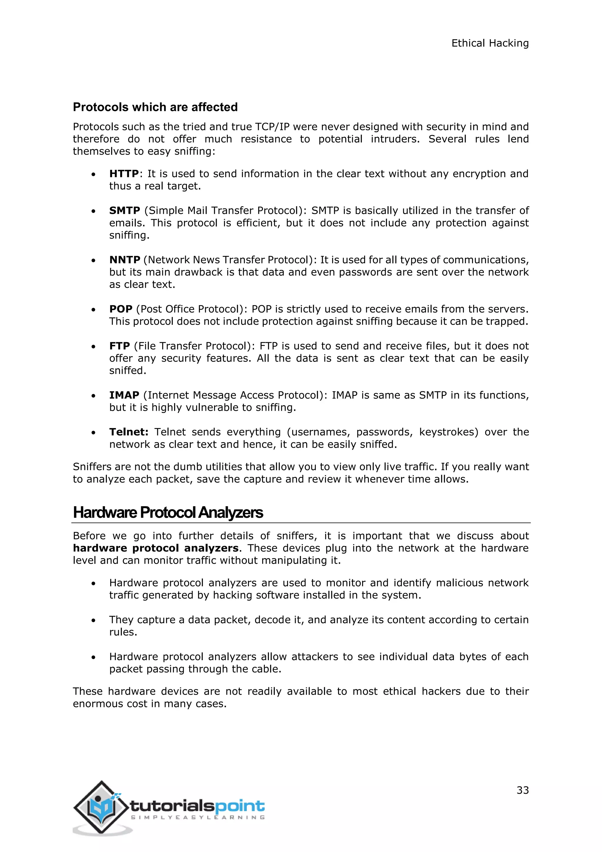 Ethical Hacking
33
Protocols which are affected
Protocols such as the tried and true TCP/IP were never designed with security in mind and
therefore do not offer much resistance to potential intruders. Several rules lend
themselves to easy sniffing:
 HTTP: It is used to send information in the clear text without any encryption and
thus a real target.
 SMTP (Simple Mail Transfer Protocol): SMTP is basically utilized in the transfer of
emails. This protocol is efficient, but it does not include any protection against
sniffing.
 NNTP (Network News Transfer Protocol): It is used for all types of communications,
but its main drawback is that data and even passwords are sent over the network
as clear text.
 POP (Post Office Protocol): POP is strictly used to receive emails from the servers.
This protocol does not include protection against sniffing because it can be trapped.
 FTP (File Transfer Protocol): FTP is used to send and receive files, but it does not
offer any security features. All the data is sent as clear text that can be easily
sniffed.
 IMAP (Internet Message Access Protocol): IMAP is same as SMTP in its functions,
but it is highly vulnerable to sniffing.
 Telnet: Telnet sends everything (usernames, passwords, keystrokes) over the
network as clear text and hence, it can be easily sniffed.
Sniffers are not the dumb utilities that allow you to view only live traffic. If you really want
to analyze each packet, save the capture and review it whenever time allows.
HardwareProtocolAnalyzers
Before we go into further details of sniffers, it is important that we discuss about
hardware protocol analyzers. These devices plug into the network at the hardware
level and can monitor traffic without manipulating it.
 Hardware protocol analyzers are used to monitor and identify malicious network
traffic generated by hacking software installed in the system.
 They capture a data packet, decode it, and analyze its content according to certain
rules.
 Hardware protocol analyzers allow attackers to see individual data bytes of each
packet passing through the cable.
These hardware devices are not readily available to most ethical hackers due to their
enormous cost in many cases.
 