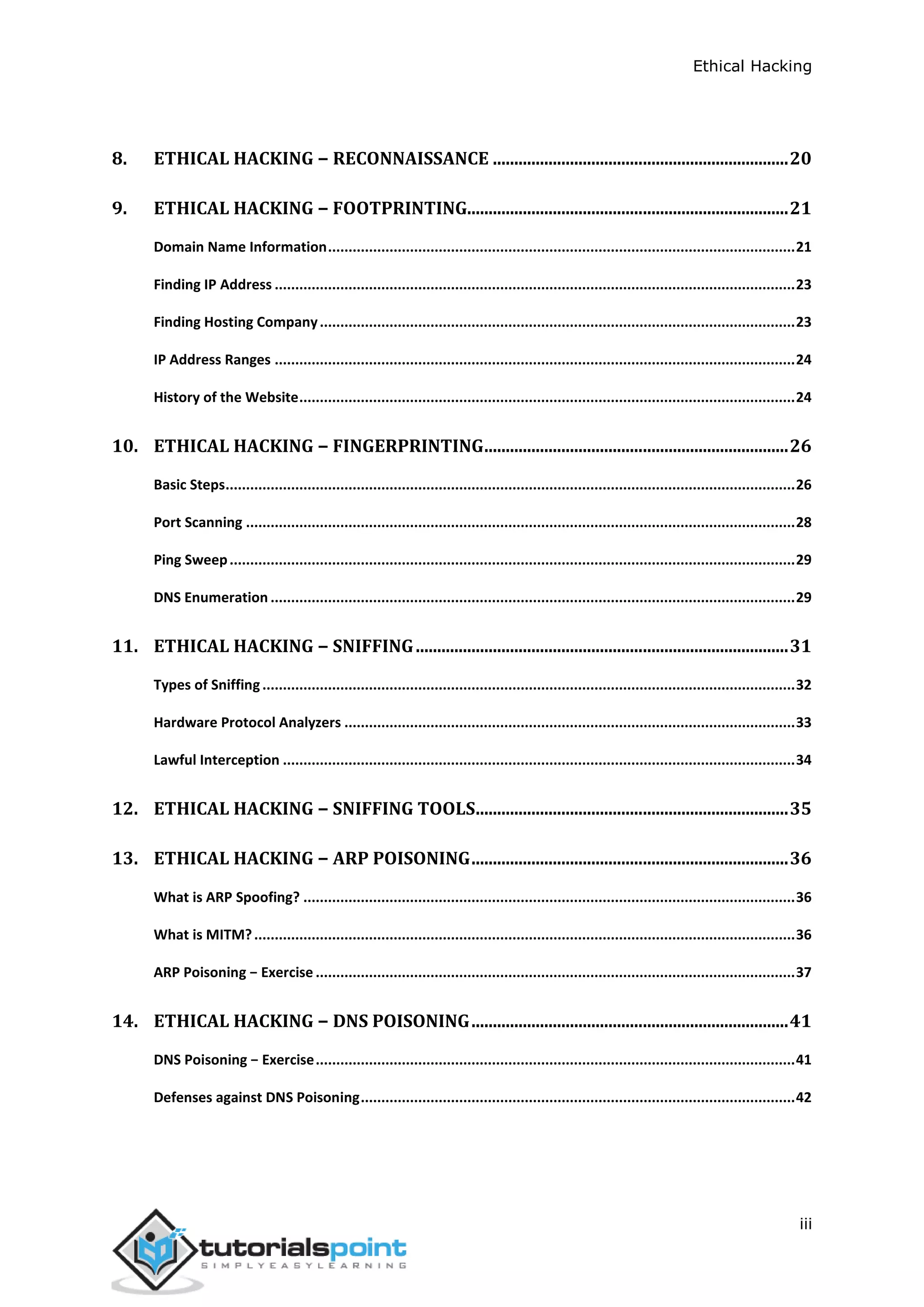 Ethical Hacking
iii
8. ETHICAL HACKING − RECONNAISSANCE .....................................................................20
9. ETHICAL HACKING − FOOTPRINTING...........................................................................21
Domain Name Information..................................................................................................................21
Finding IP Address ...............................................................................................................................23
Finding Hosting Company....................................................................................................................23
IP Address Ranges ...............................................................................................................................24
History of the Website.........................................................................................................................24
10. ETHICAL HACKING − FINGERPRINTING.......................................................................26
Basic Steps...........................................................................................................................................26
Port Scanning ......................................................................................................................................28
Ping Sweep..........................................................................................................................................29
DNS Enumeration ................................................................................................................................29
11. ETHICAL HACKING − SNIFFING.......................................................................................31
Types of Sniffing..................................................................................................................................32
Hardware Protocol Analyzers ..............................................................................................................33
Lawful Interception .............................................................................................................................34
12. ETHICAL HACKING − SNIFFING TOOLS.........................................................................35
13. ETHICAL HACKING − ARP POISONING..........................................................................36
What is ARP Spoofing? ........................................................................................................................36
What is MITM?....................................................................................................................................36
ARP Poisoning − Exercise .....................................................................................................................37
14. ETHICAL HACKING − DNS POISONING..........................................................................41
DNS Poisoning − Exercise.....................................................................................................................41
Defenses against DNS Poisoning..........................................................................................................42
 