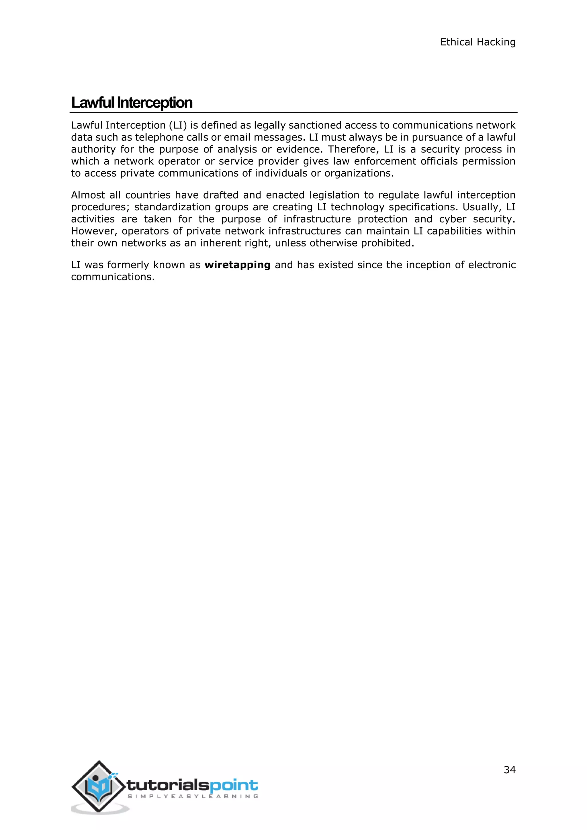 Ethical Hacking
34
LawfulInterception
Lawful Interception (LI) is defined as legally sanctioned access to communications network
data such as telephone calls or email messages. LI must always be in pursuance of a lawful
authority for the purpose of analysis or evidence. Therefore, LI is a security process in
which a network operator or service provider gives law enforcement officials permission
to access private communications of individuals or organizations.
Almost all countries have drafted and enacted legislation to regulate lawful interception
procedures; standardization groups are creating LI technology specifications. Usually, LI
activities are taken for the purpose of infrastructure protection and cyber security.
However, operators of private network infrastructures can maintain LI capabilities within
their own networks as an inherent right, unless otherwise prohibited.
LI was formerly known as wiretapping and has existed since the inception of electronic
communications.
 