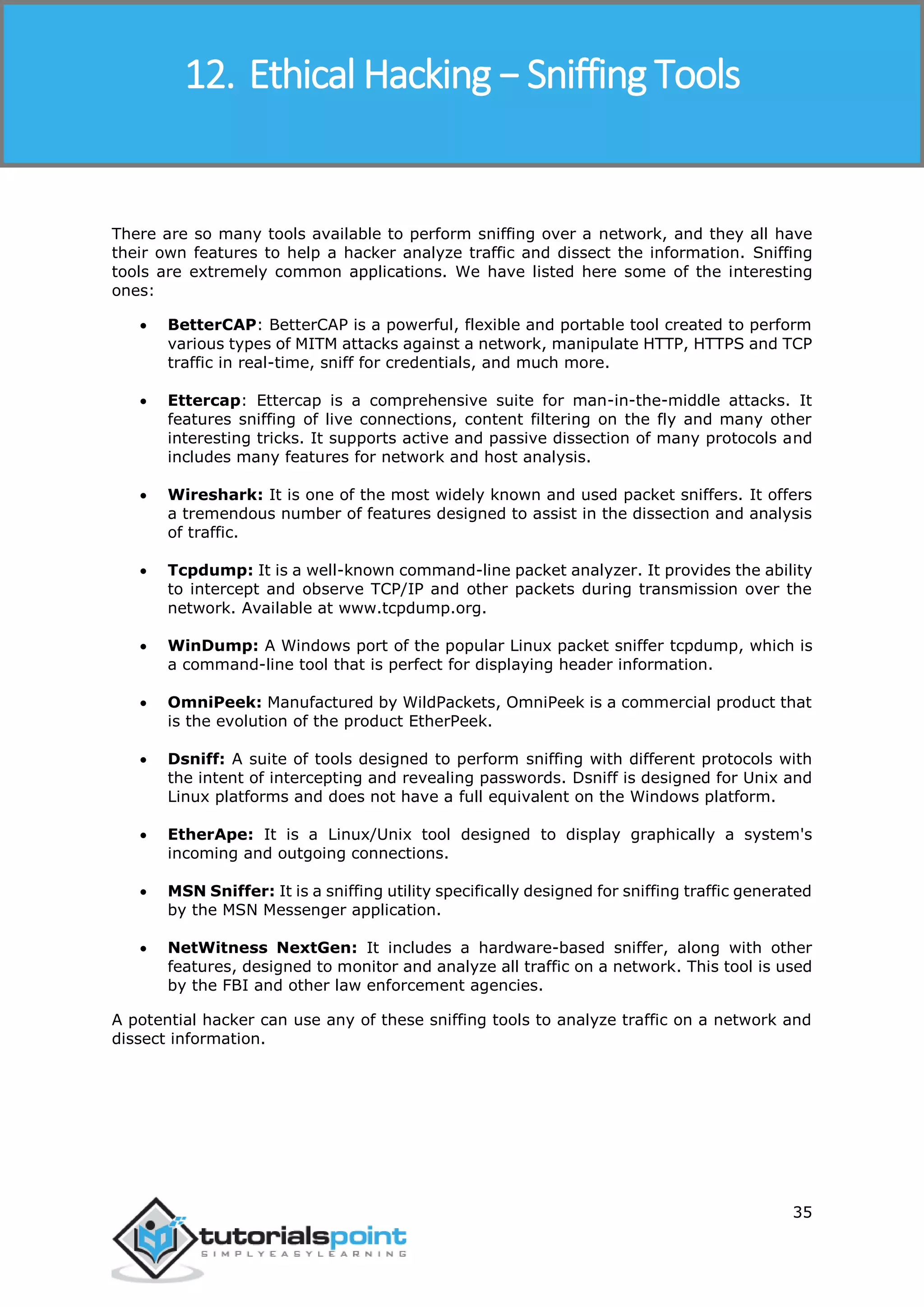 Ethical Hacking
35
There are so many tools available to perform sniffing over a network, and they all have
their own features to help a hacker analyze traffic and dissect the information. Sniffing
tools are extremely common applications. We have listed here some of the interesting
ones:
 BetterCAP: BetterCAP is a powerful, flexible and portable tool created to perform
various types of MITM attacks against a network, manipulate HTTP, HTTPS and TCP
traffic in real-time, sniff for credentials, and much more.
 Ettercap: Ettercap is a comprehensive suite for man-in-the-middle attacks. It
features sniffing of live connections, content filtering on the fly and many other
interesting tricks. It supports active and passive dissection of many protocols and
includes many features for network and host analysis.
 Wireshark: It is one of the most widely known and used packet sniffers. It offers
a tremendous number of features designed to assist in the dissection and analysis
of traffic.
 Tcpdump: It is a well-known command-line packet analyzer. It provides the ability
to intercept and observe TCP/IP and other packets during transmission over the
network. Available at www.tcpdump.org.
 WinDump: A Windows port of the popular Linux packet sniffer tcpdump, which is
a command-line tool that is perfect for displaying header information.
 OmniPeek: Manufactured by WildPackets, OmniPeek is a commercial product that
is the evolution of the product EtherPeek.
 Dsniff: A suite of tools designed to perform sniffing with different protocols with
the intent of intercepting and revealing passwords. Dsniff is designed for Unix and
Linux platforms and does not have a full equivalent on the Windows platform.
 EtherApe: It is a Linux/Unix tool designed to display graphically a system's
incoming and outgoing connections.
 MSN Sniffer: It is a sniffing utility specifically designed for sniffing traffic generated
by the MSN Messenger application.
 NetWitness NextGen: It includes a hardware-based sniffer, along with other
features, designed to monitor and analyze all traffic on a network. This tool is used
by the FBI and other law enforcement agencies.
A potential hacker can use any of these sniffing tools to analyze traffic on a network and
dissect information.
12. Ethical Hacking − Sniffing Tools
 