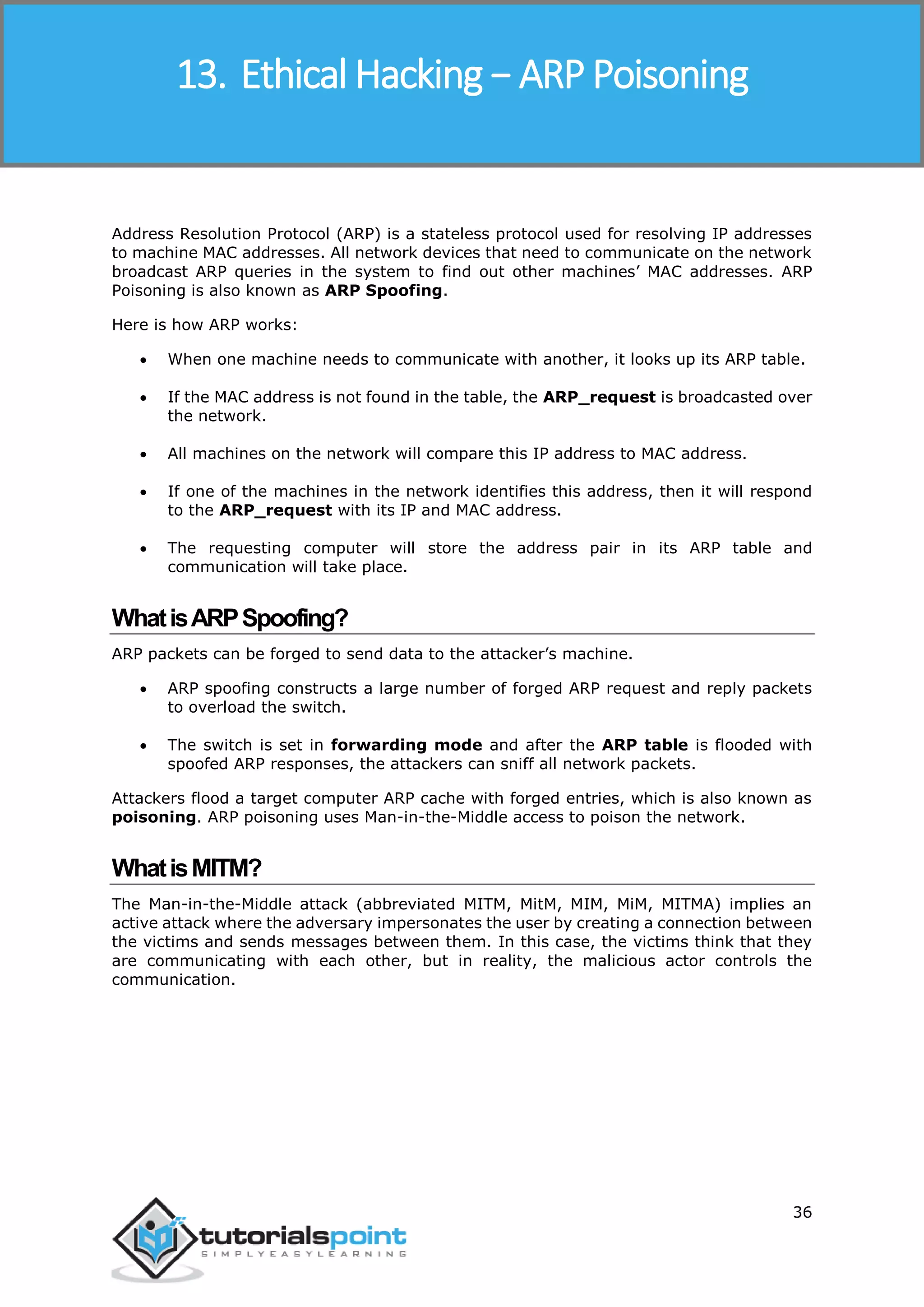 Ethical Hacking
36
Address Resolution Protocol (ARP) is a stateless protocol used for resolving IP addresses
to machine MAC addresses. All network devices that need to communicate on the network
broadcast ARP queries in the system to find out other machines’ MAC addresses. ARP
Poisoning is also known as ARP Spoofing.
Here is how ARP works:
 When one machine needs to communicate with another, it looks up its ARP table.
 If the MAC address is not found in the table, the ARP_request is broadcasted over
the network.
 All machines on the network will compare this IP address to MAC address.
 If one of the machines in the network identifies this address, then it will respond
to the ARP_request with its IP and MAC address.
 The requesting computer will store the address pair in its ARP table and
communication will take place.
WhatisARPSpoofing?
ARP packets can be forged to send data to the attacker’s machine.
 ARP spoofing constructs a large number of forged ARP request and reply packets
to overload the switch.
 The switch is set in forwarding mode and after the ARP table is flooded with
spoofed ARP responses, the attackers can sniff all network packets.
Attackers flood a target computer ARP cache with forged entries, which is also known as
poisoning. ARP poisoning uses Man-in-the-Middle access to poison the network.
WhatisMITM?
The Man-in-the-Middle attack (abbreviated MITM, MitM, MIM, MiM, MITMA) implies an
active attack where the adversary impersonates the user by creating a connection between
the victims and sends messages between them. In this case, the victims think that they
are communicating with each other, but in reality, the malicious actor controls the
communication.
13. Ethical Hacking − ARP Poisoning
 