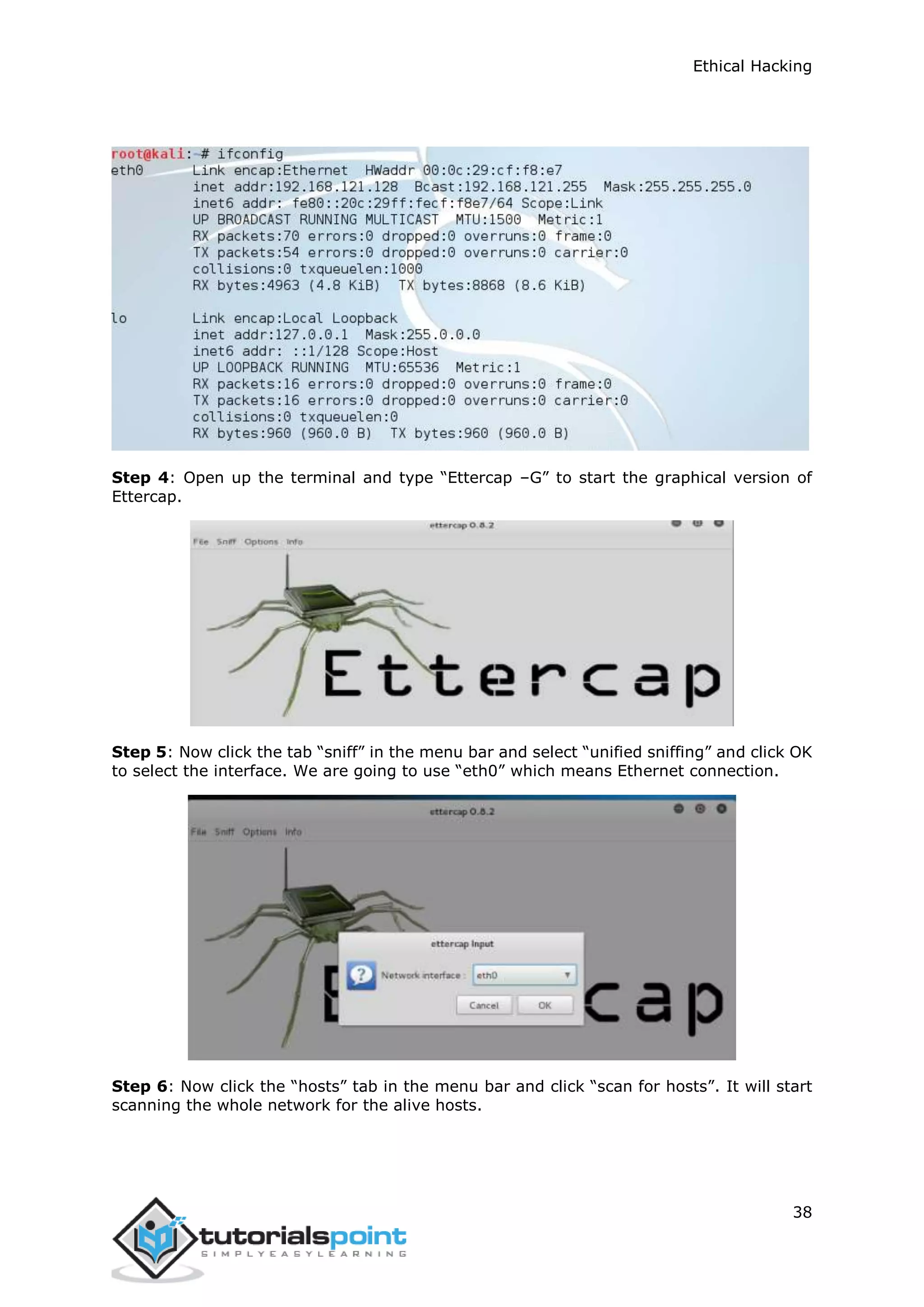 Ethical Hacking
38
Step 4: Open up the terminal and type “Ettercap –G” to start the graphical version of
Ettercap.
Step 5: Now click the tab “sniff” in the menu bar and select “unified sniffing” and click OK
to select the interface. We are going to use “eth0” which means Ethernet connection.
Step 6: Now click the “hosts” tab in the menu bar and click “scan for hosts”. It will start
scanning the whole network for the alive hosts.
 