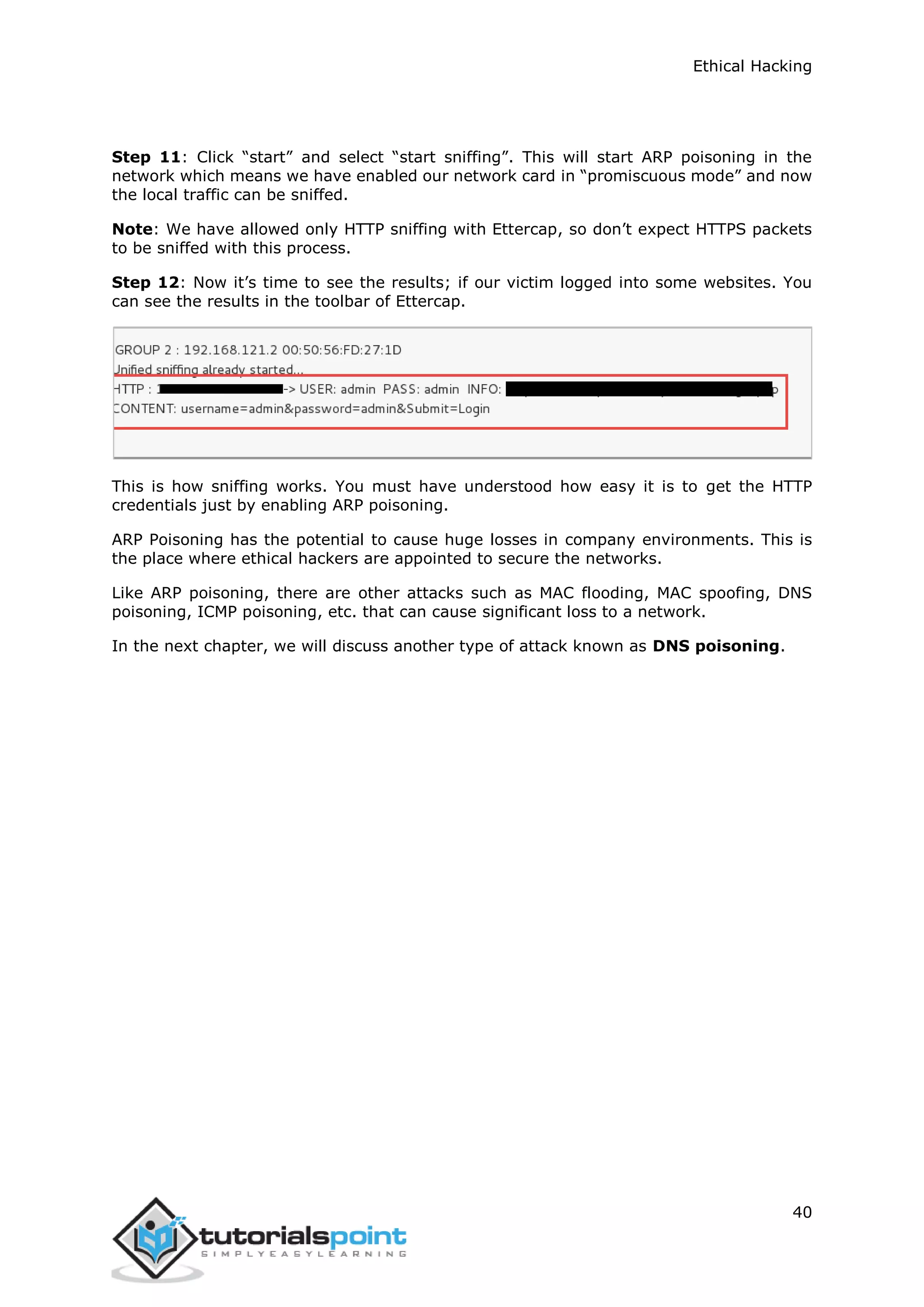 Ethical Hacking
40
Step 11: Click “start” and select “start sniffing”. This will start ARP poisoning in the
network which means we have enabled our network card in “promiscuous mode” and now
the local traffic can be sniffed.
Note: We have allowed only HTTP sniffing with Ettercap, so don’t expect HTTPS packets
to be sniffed with this process.
Step 12: Now it’s time to see the results; if our victim logged into some websites. You
can see the results in the toolbar of Ettercap.
This is how sniffing works. You must have understood how easy it is to get the HTTP
credentials just by enabling ARP poisoning.
ARP Poisoning has the potential to cause huge losses in company environments. This is
the place where ethical hackers are appointed to secure the networks.
Like ARP poisoning, there are other attacks such as MAC flooding, MAC spoofing, DNS
poisoning, ICMP poisoning, etc. that can cause significant loss to a network.
In the next chapter, we will discuss another type of attack known as DNS poisoning.
 