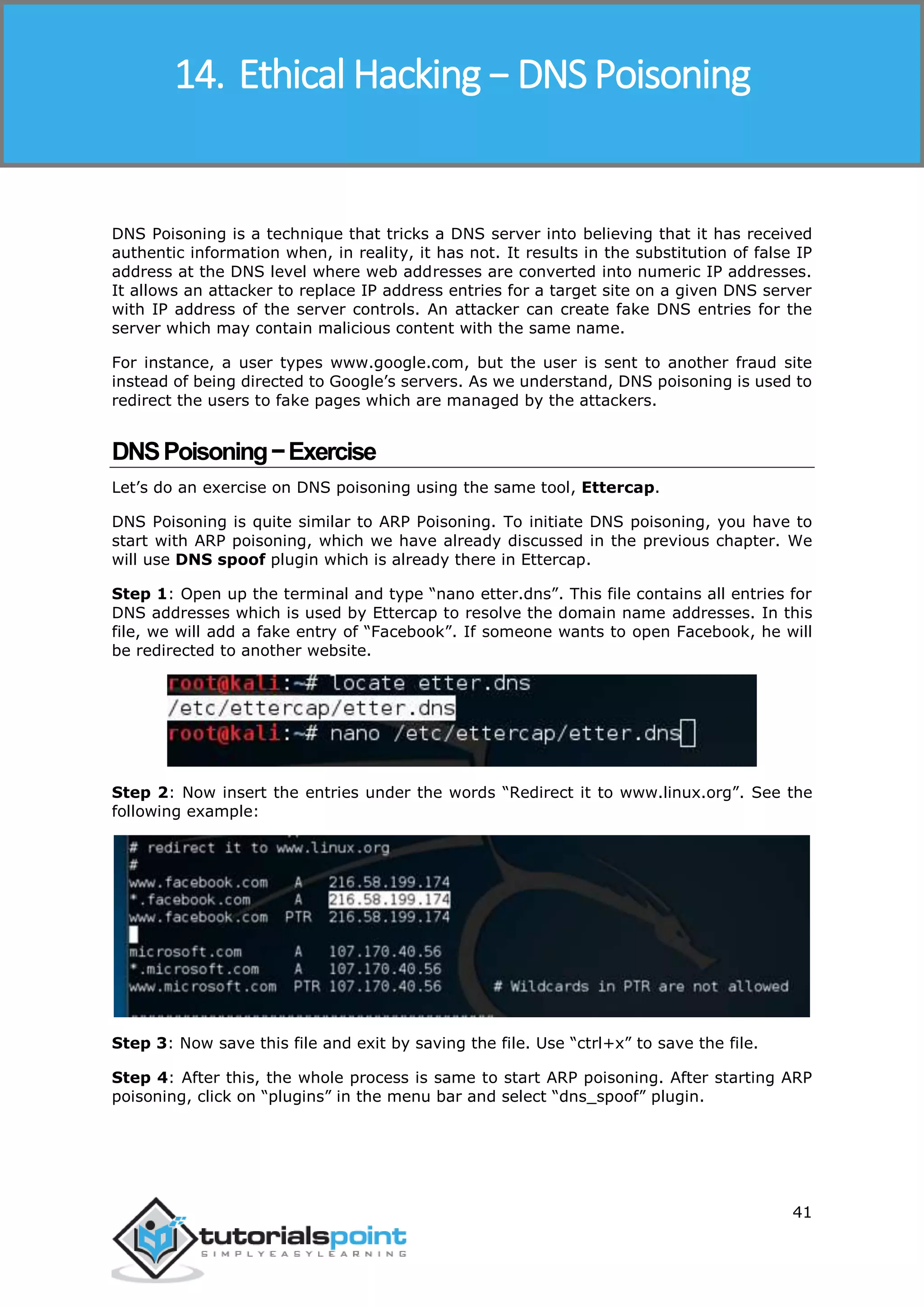 Ethical Hacking
41
DNS Poisoning is a technique that tricks a DNS server into believing that it has received
authentic information when, in reality, it has not. It results in the substitution of false IP
address at the DNS level where web addresses are converted into numeric IP addresses.
It allows an attacker to replace IP address entries for a target site on a given DNS server
with IP address of the server controls. An attacker can create fake DNS entries for the
server which may contain malicious content with the same name.
For instance, a user types www.google.com, but the user is sent to another fraud site
instead of being directed to Google’s servers. As we understand, DNS poisoning is used to
redirect the users to fake pages which are managed by the attackers.
DNSPoisoning−Exercise
Let’s do an exercise on DNS poisoning using the same tool, Ettercap.
DNS Poisoning is quite similar to ARP Poisoning. To initiate DNS poisoning, you have to
start with ARP poisoning, which we have already discussed in the previous chapter. We
will use DNS spoof plugin which is already there in Ettercap.
Step 1: Open up the terminal and type “nano etter.dns”. This file contains all entries for
DNS addresses which is used by Ettercap to resolve the domain name addresses. In this
file, we will add a fake entry of “Facebook”. If someone wants to open Facebook, he will
be redirected to another website.
Step 2: Now insert the entries under the words “Redirect it to www.linux.org”. See the
following example:
Step 3: Now save this file and exit by saving the file. Use “ctrl+x” to save the file.
Step 4: After this, the whole process is same to start ARP poisoning. After starting ARP
poisoning, click on “plugins” in the menu bar and select “dns_spoof” plugin.
14. Ethical Hacking − DNS Poisoning
 