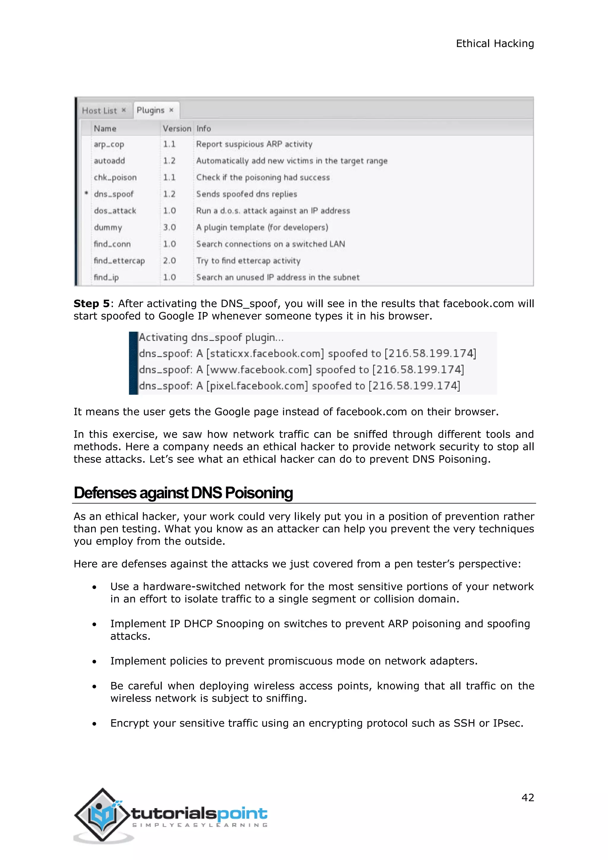 Ethical Hacking
42
Step 5: After activating the DNS_spoof, you will see in the results that facebook.com will
start spoofed to Google IP whenever someone types it in his browser.
It means the user gets the Google page instead of facebook.com on their browser.
In this exercise, we saw how network traffic can be sniffed through different tools and
methods. Here a company needs an ethical hacker to provide network security to stop all
these attacks. Let’s see what an ethical hacker can do to prevent DNS Poisoning.
DefensesagainstDNSPoisoning
As an ethical hacker, your work could very likely put you in a position of prevention rather
than pen testing. What you know as an attacker can help you prevent the very techniques
you employ from the outside.
Here are defenses against the attacks we just covered from a pen tester’s perspective:
 Use a hardware-switched network for the most sensitive portions of your network
in an effort to isolate traffic to a single segment or collision domain.
 Implement IP DHCP Snooping on switches to prevent ARP poisoning and spoofing
attacks.
 Implement policies to prevent promiscuous mode on network adapters.
 Be careful when deploying wireless access points, knowing that all traffic on the
wireless network is subject to sniffing.
 Encrypt your sensitive traffic using an encrypting protocol such as SSH or IPsec.
 
