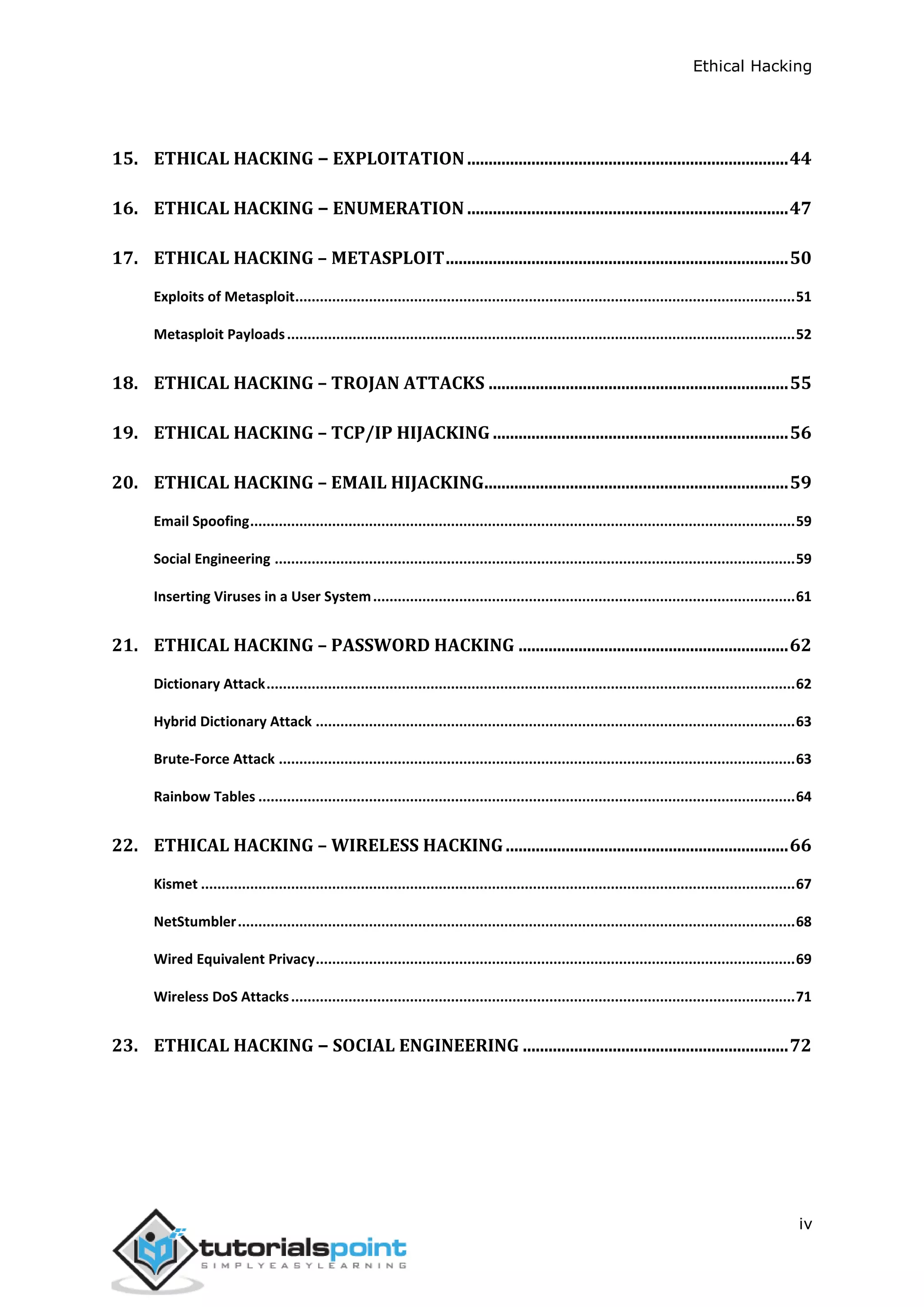 Ethical Hacking
iv
15. ETHICAL HACKING − EXPLOITATION...........................................................................44
16. ETHICAL HACKING − ENUMERATION ...........................................................................47
17. ETHICAL HACKING – METASPLOIT................................................................................50
Exploits of Metasploit..........................................................................................................................51
Metasploit Payloads............................................................................................................................52
18. ETHICAL HACKING – TROJAN ATTACKS ......................................................................55
19. ETHICAL HACKING – TCP/IP HIJACKING .....................................................................56
20. ETHICAL HACKING – EMAIL HIJACKING.......................................................................59
Email Spoofing.....................................................................................................................................59
Social Engineering ...............................................................................................................................59
Inserting Viruses in a User System.......................................................................................................61
21. ETHICAL HACKING – PASSWORD HACKING ...............................................................62
Dictionary Attack.................................................................................................................................62
Hybrid Dictionary Attack .....................................................................................................................63
Brute-Force Attack ..............................................................................................................................63
Rainbow Tables ...................................................................................................................................64
22. ETHICAL HACKING – WIRELESS HACKING..................................................................66
Kismet .................................................................................................................................................67
NetStumbler........................................................................................................................................68
Wired Equivalent Privacy.....................................................................................................................69
Wireless DoS Attacks...........................................................................................................................71
23. ETHICAL HACKING − SOCIAL ENGINEERING ..............................................................72
 