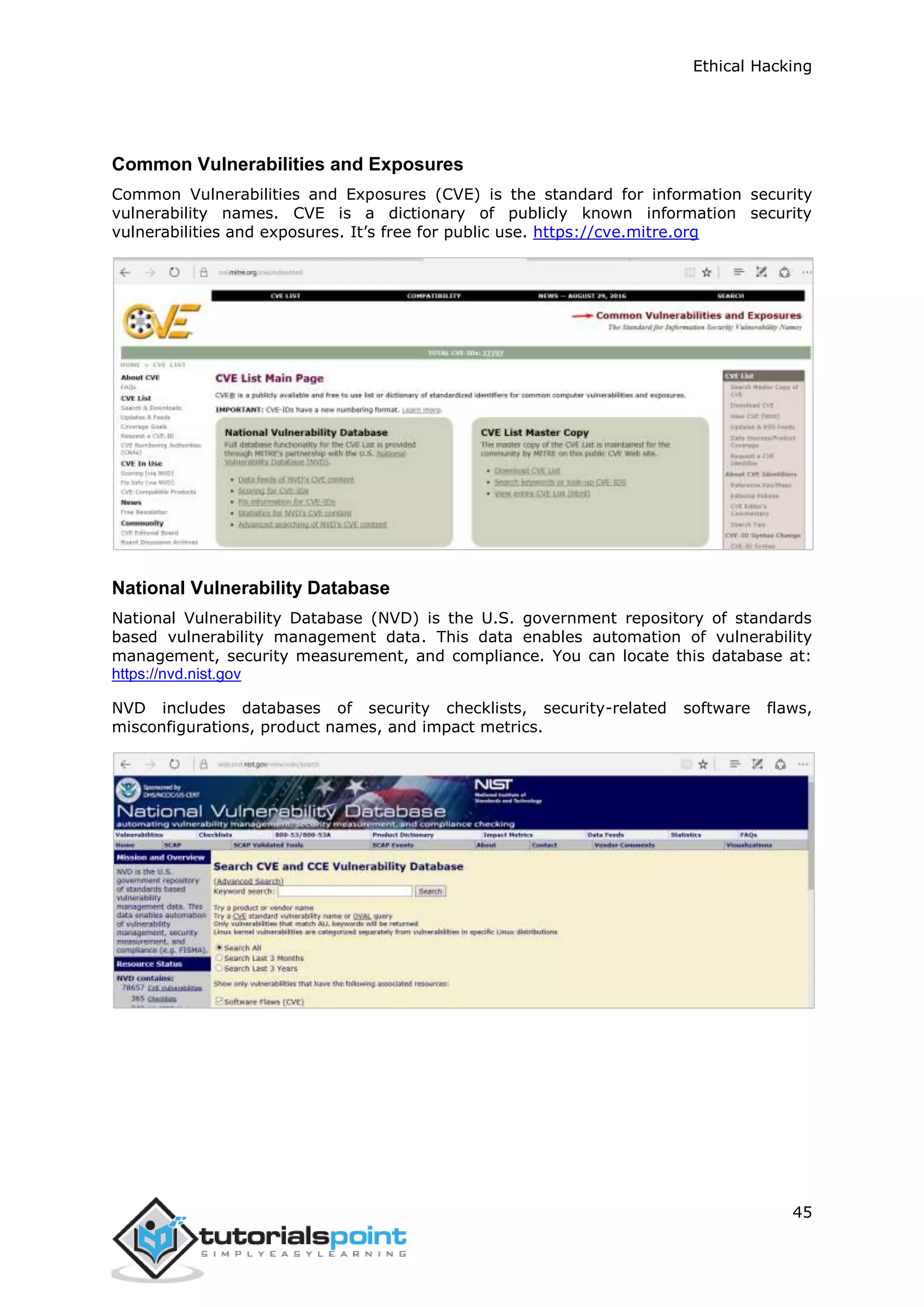 Ethical Hacking
45
Common Vulnerabilities and Exposures
Common Vulnerabilities and Exposures (CVE) is the standard for information security
vulnerability names. CVE is a dictionary of publicly known information security
vulnerabilities and exposures. It’s free for public use. https://cve.mitre.org
National Vulnerability Database
National Vulnerability Database (NVD) is the U.S. government repository of standards
based vulnerability management data. This data enables automation of vulnerability
management, security measurement, and compliance. You can locate this database at:
https://nvd.nist.gov
NVD includes databases of security checklists, security-related software flaws,
misconfigurations, product names, and impact metrics.
 