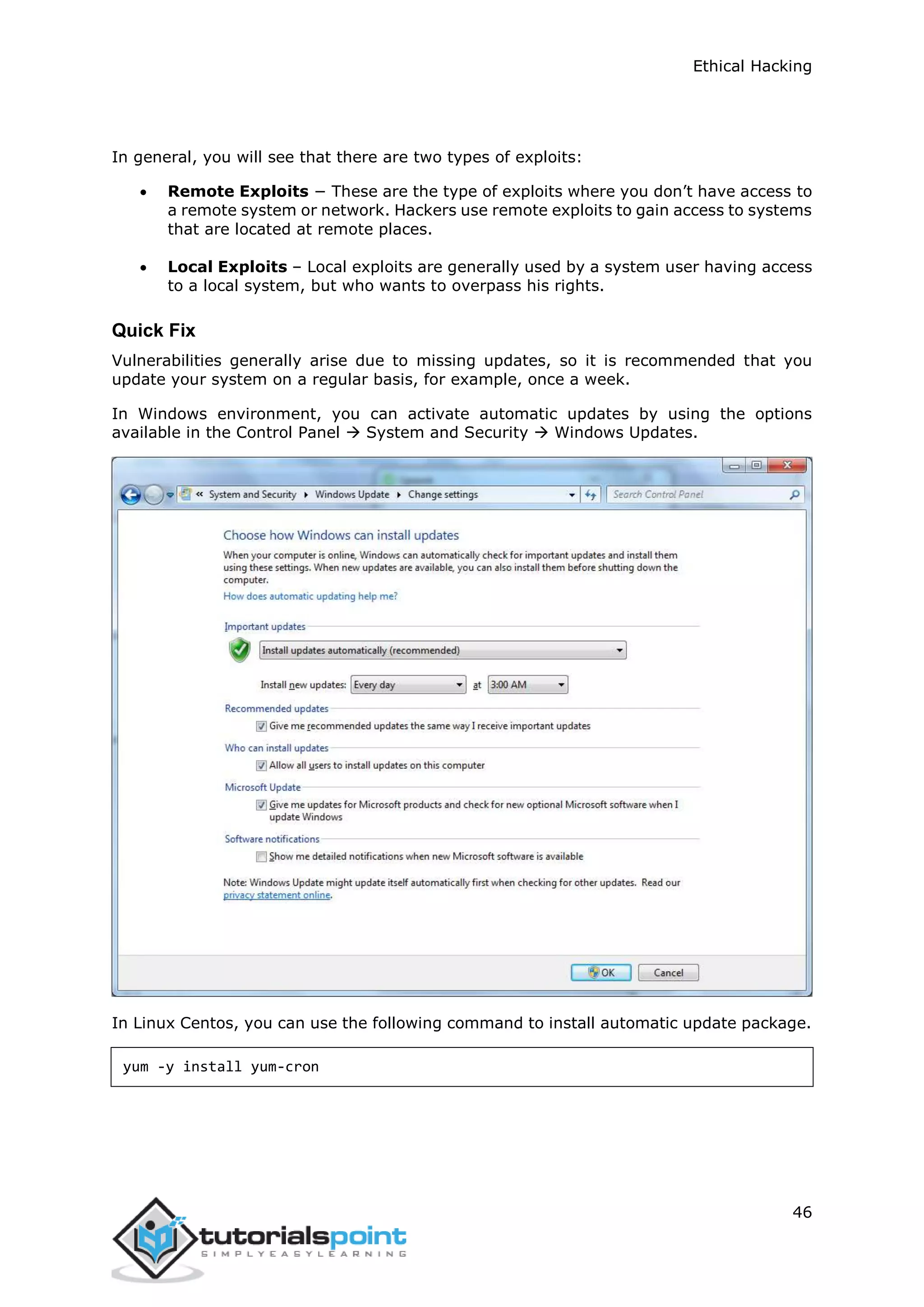 Ethical Hacking
46
In general, you will see that there are two types of exploits:
 Remote Exploits − These are the type of exploits where you don’t have access to
a remote system or network. Hackers use remote exploits to gain access to systems
that are located at remote places.
 Local Exploits – Local exploits are generally used by a system user having access
to a local system, but who wants to overpass his rights.
Quick Fix
Vulnerabilities generally arise due to missing updates, so it is recommended that you
update your system on a regular basis, for example, once a week.
In Windows environment, you can activate automatic updates by using the options
available in the Control Panel  System and Security  Windows Updates.
In Linux Centos, you can use the following command to install automatic update package.
yum -y install yum-cron
 