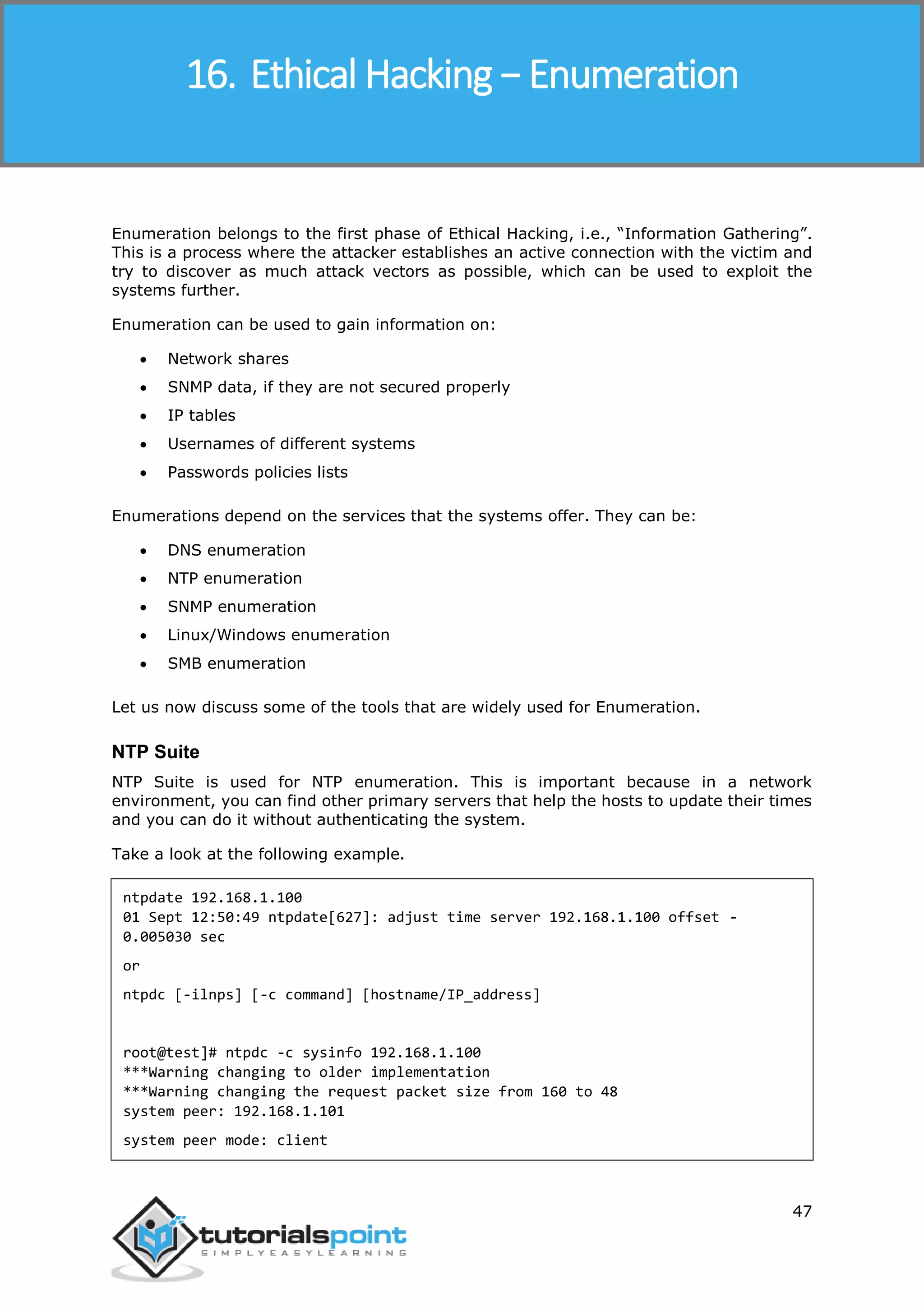 Ethical Hacking
47
Enumeration belongs to the first phase of Ethical Hacking, i.e., “Information Gathering”.
This is a process where the attacker establishes an active connection with the victim and
try to discover as much attack vectors as possible, which can be used to exploit the
systems further.
Enumeration can be used to gain information on:
 Network shares
 SNMP data, if they are not secured properly
 IP tables
 Usernames of different systems
 Passwords policies lists
Enumerations depend on the services that the systems offer. They can be:
 DNS enumeration
 NTP enumeration
 SNMP enumeration
 Linux/Windows enumeration
 SMB enumeration
Let us now discuss some of the tools that are widely used for Enumeration.
NTP Suite
NTP Suite is used for NTP enumeration. This is important because in a network
environment, you can find other primary servers that help the hosts to update their times
and you can do it without authenticating the system.
Take a look at the following example.
ntpdate 192.168.1.100
01 Sept 12:50:49 ntpdate[627]: adjust time server 192.168.1.100 offset -
0.005030 sec
or
ntpdc [-ilnps] [-c command] [hostname/IP_address]
root@test]# ntpdc -c sysinfo 192.168.1.100
***Warning changing to older implementation
***Warning changing the request packet size from 160 to 48
system peer: 192.168.1.101
system peer mode: client
16. Ethical Hacking − Enumeration
 