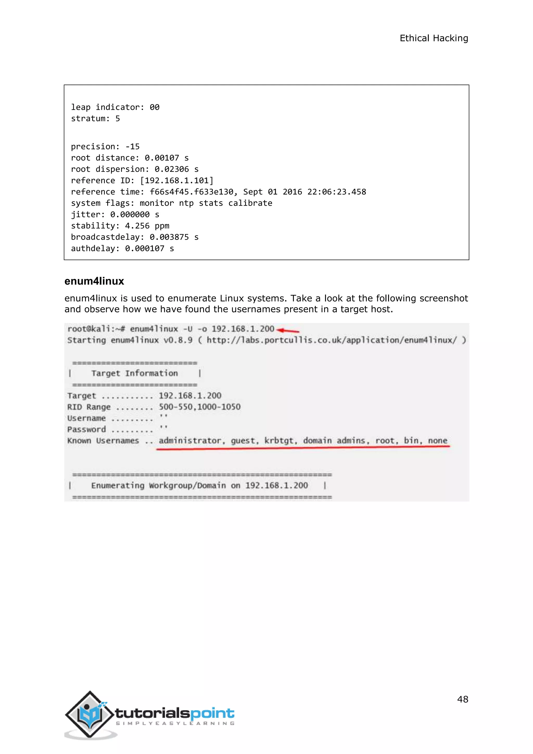 Ethical Hacking
48
leap indicator: 00
stratum: 5
precision: -15
root distance: 0.00107 s
root dispersion: 0.02306 s
reference ID: [192.168.1.101]
reference time: f66s4f45.f633e130, Sept 01 2016 22:06:23.458
system flags: monitor ntp stats calibrate
jitter: 0.000000 s
stability: 4.256 ppm
broadcastdelay: 0.003875 s
authdelay: 0.000107 s
enum4linux
enum4linux is used to enumerate Linux systems. Take a look at the following screenshot
and observe how we have found the usernames present in a target host.
 
