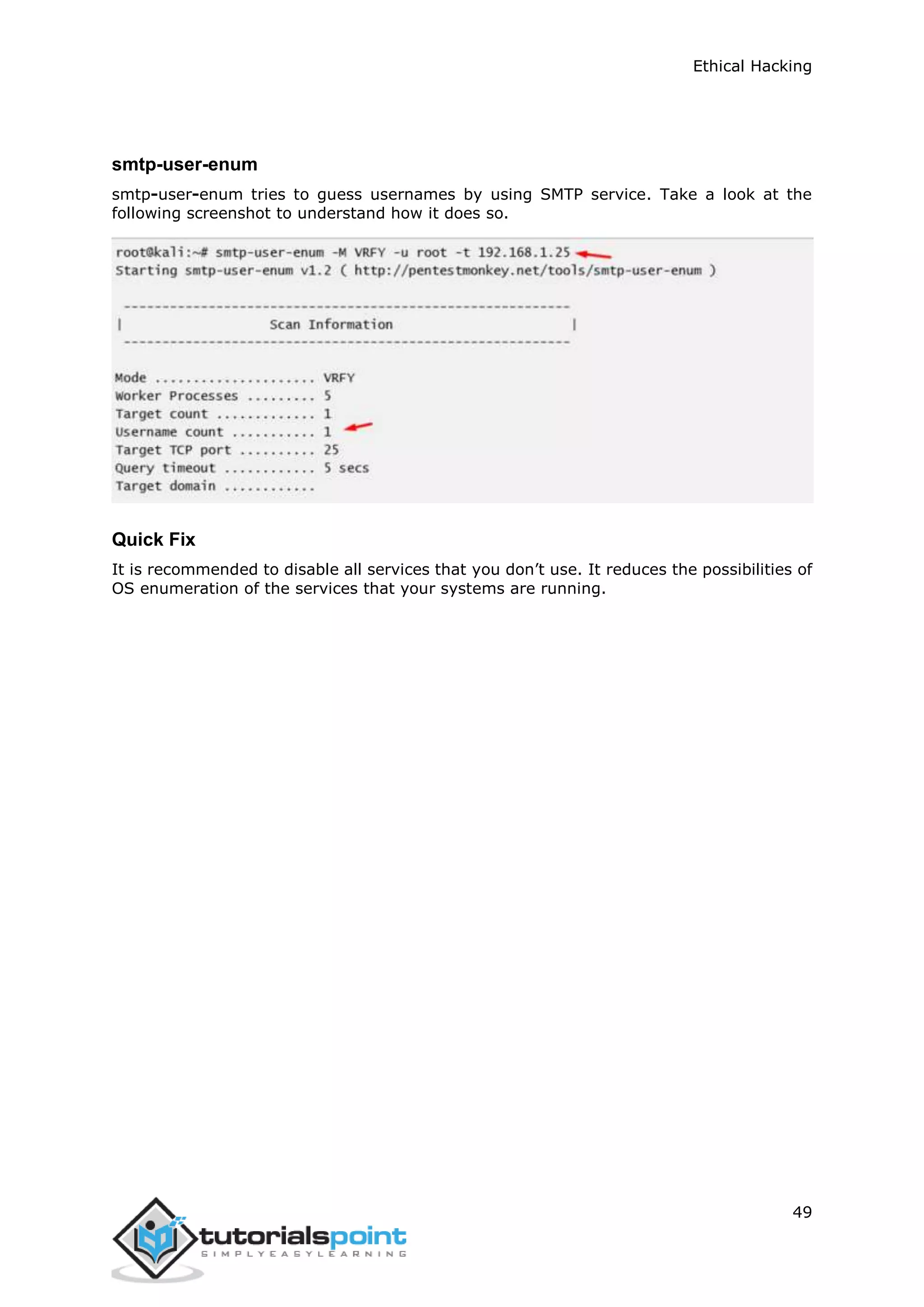 Ethical Hacking
49
smtp-user-enum
smtp-user-enum tries to guess usernames by using SMTP service. Take a look at the
following screenshot to understand how it does so.
Quick Fix
It is recommended to disable all services that you don’t use. It reduces the possibilities of
OS enumeration of the services that your systems are running.
 