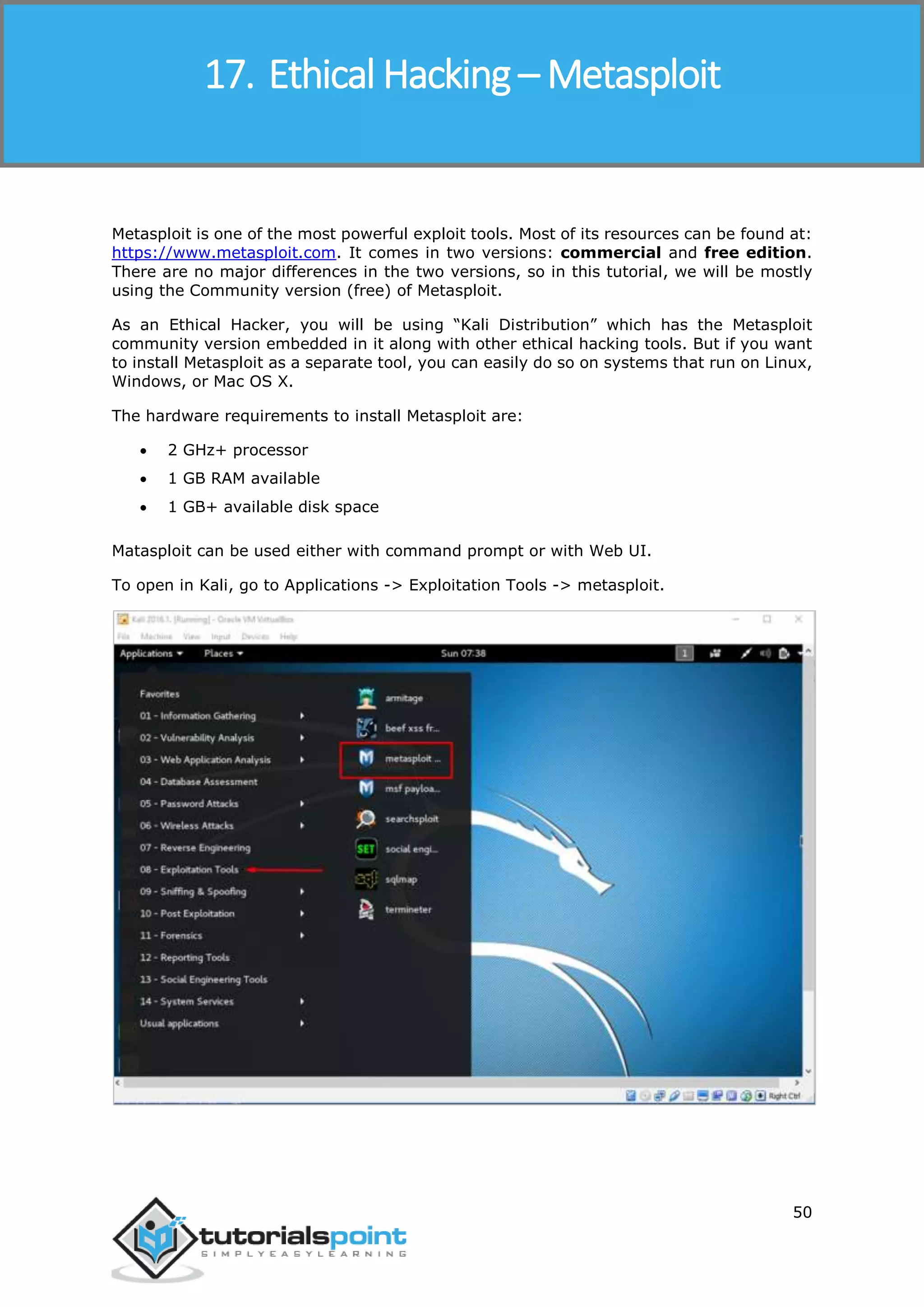 Ethical Hacking
50
Metasploit is one of the most powerful exploit tools. Most of its resources can be found at:
https://www.metasploit.com. It comes in two versions: commercial and free edition.
There are no major differences in the two versions, so in this tutorial, we will be mostly
using the Community version (free) of Metasploit.
As an Ethical Hacker, you will be using “Kali Distribution” which has the Metasploit
community version embedded in it along with other ethical hacking tools. But if you want
to install Metasploit as a separate tool, you can easily do so on systems that run on Linux,
Windows, or Mac OS X.
The hardware requirements to install Metasploit are:
 2 GHz+ processor
 1 GB RAM available
 1 GB+ available disk space
Matasploit can be used either with command prompt or with Web UI.
To open in Kali, go to Applications -> Exploitation Tools -> metasploit.
17. Ethical Hacking – Metasploit
 