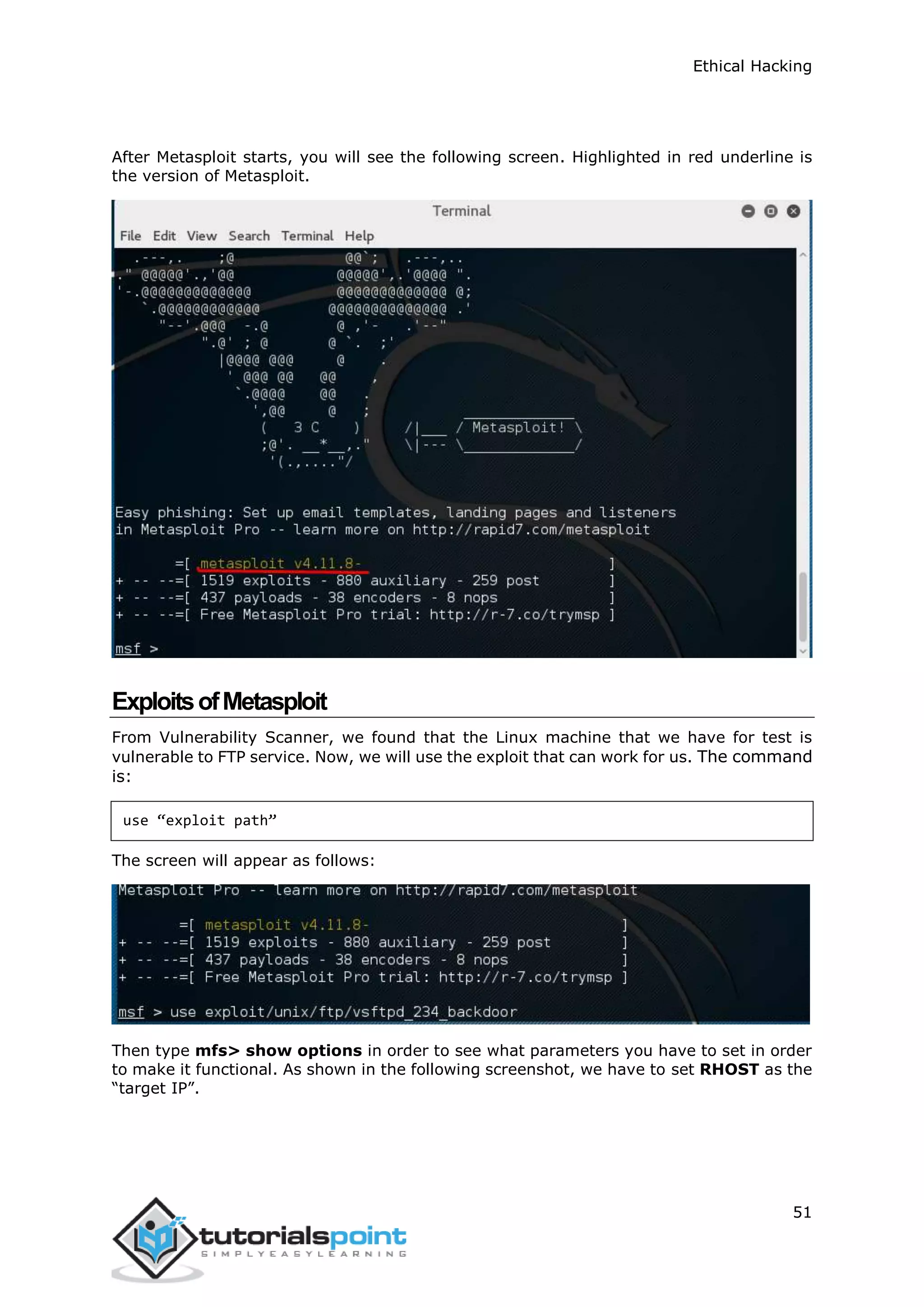 Ethical Hacking
51
After Metasploit starts, you will see the following screen. Highlighted in red underline is
the version of Metasploit.
ExploitsofMetasploit
From Vulnerability Scanner, we found that the Linux machine that we have for test is
vulnerable to FTP service. Now, we will use the exploit that can work for us. The command
is:
use “exploit path”
The screen will appear as follows:
Then type mfs> show options in order to see what parameters you have to set in order
to make it functional. As shown in the following screenshot, we have to set RHOST as the
“target IP”.
 