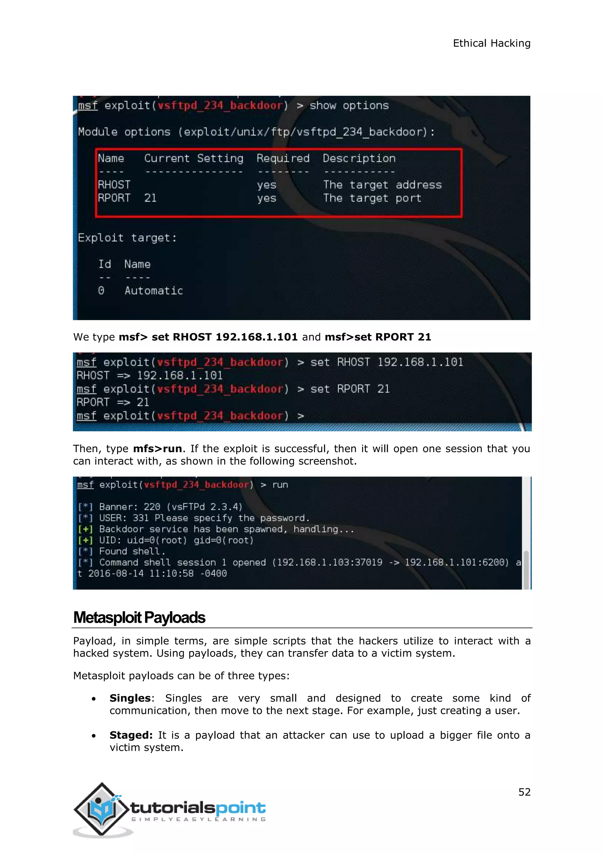Ethical Hacking
52
We type msf> set RHOST 192.168.1.101 and msf>set RPORT 21
Then, type mfs>run. If the exploit is successful, then it will open one session that you
can interact with, as shown in the following screenshot.
MetasploitPayloads
Payload, in simple terms, are simple scripts that the hackers utilize to interact with a
hacked system. Using payloads, they can transfer data to a victim system.
Metasploit payloads can be of three types:
 Singles: Singles are very small and designed to create some kind of
communication, then move to the next stage. For example, just creating a user.
 Staged: It is a payload that an attacker can use to upload a bigger file onto a
victim system.
 
