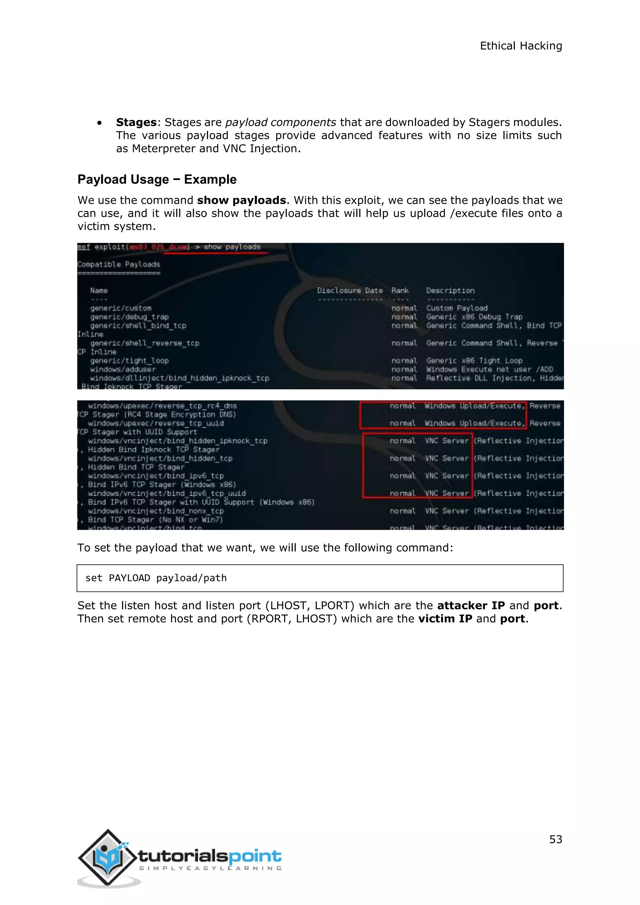 Ethical Hacking
53
 Stages: Stages are payload components that are downloaded by Stagers modules.
The various payload stages provide advanced features with no size limits such
as Meterpreter and VNC Injection.
Payload Usage − Example
We use the command show payloads. With this exploit, we can see the payloads that we
can use, and it will also show the payloads that will help us upload /execute files onto a
victim system.
To set the payload that we want, we will use the following command:
set PAYLOAD payload/path
Set the listen host and listen port (LHOST, LPORT) which are the attacker IP and port.
Then set remote host and port (RPORT, LHOST) which are the victim IP and port.
 