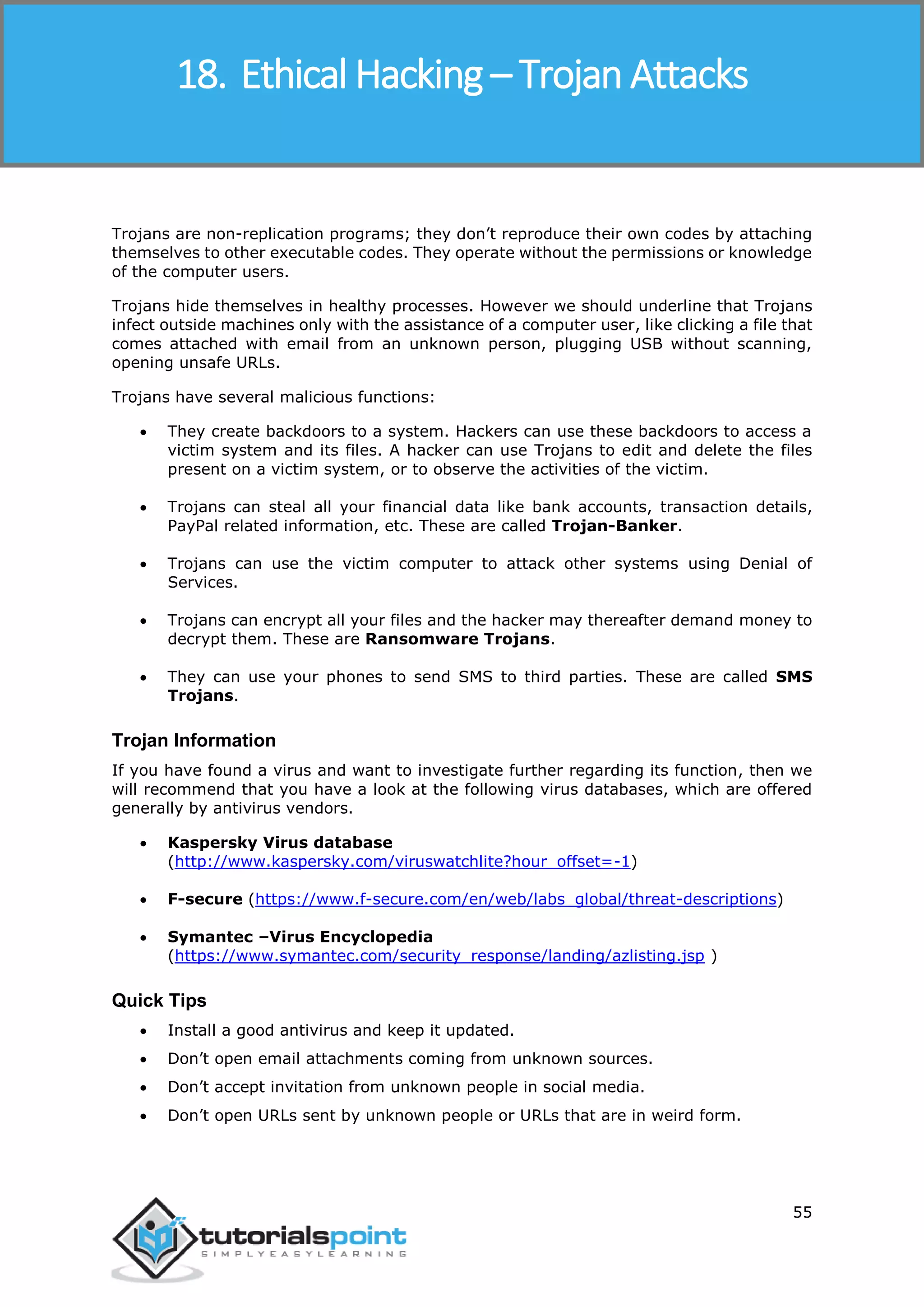 Ethical Hacking
55
Trojans are non-replication programs; they don’t reproduce their own codes by attaching
themselves to other executable codes. They operate without the permissions or knowledge
of the computer users.
Trojans hide themselves in healthy processes. However we should underline that Trojans
infect outside machines only with the assistance of a computer user, like clicking a file that
comes attached with email from an unknown person, plugging USB without scanning,
opening unsafe URLs.
Trojans have several malicious functions:
 They create backdoors to a system. Hackers can use these backdoors to access a
victim system and its files. A hacker can use Trojans to edit and delete the files
present on a victim system, or to observe the activities of the victim.
 Trojans can steal all your financial data like bank accounts, transaction details,
PayPal related information, etc. These are called Trojan-Banker.
 Trojans can use the victim computer to attack other systems using Denial of
Services.
 Trojans can encrypt all your files and the hacker may thereafter demand money to
decrypt them. These are Ransomware Trojans.
 They can use your phones to send SMS to third parties. These are called SMS
Trojans.
Trojan Information
If you have found a virus and want to investigate further regarding its function, then we
will recommend that you have a look at the following virus databases, which are offered
generally by antivirus vendors.
 Kaspersky Virus database
(http://www.kaspersky.com/viruswatchlite?hour_offset=-1)
 F-secure (https://www.f-secure.com/en/web/labs_global/threat-descriptions)
 Symantec –Virus Encyclopedia
(https://www.symantec.com/security_response/landing/azlisting.jsp )
Quick Tips
 Install a good antivirus and keep it updated.
 Don’t open email attachments coming from unknown sources.
 Don’t accept invitation from unknown people in social media.
 Don’t open URLs sent by unknown people or URLs that are in weird form.
18. Ethical Hacking – Trojan Attacks
 