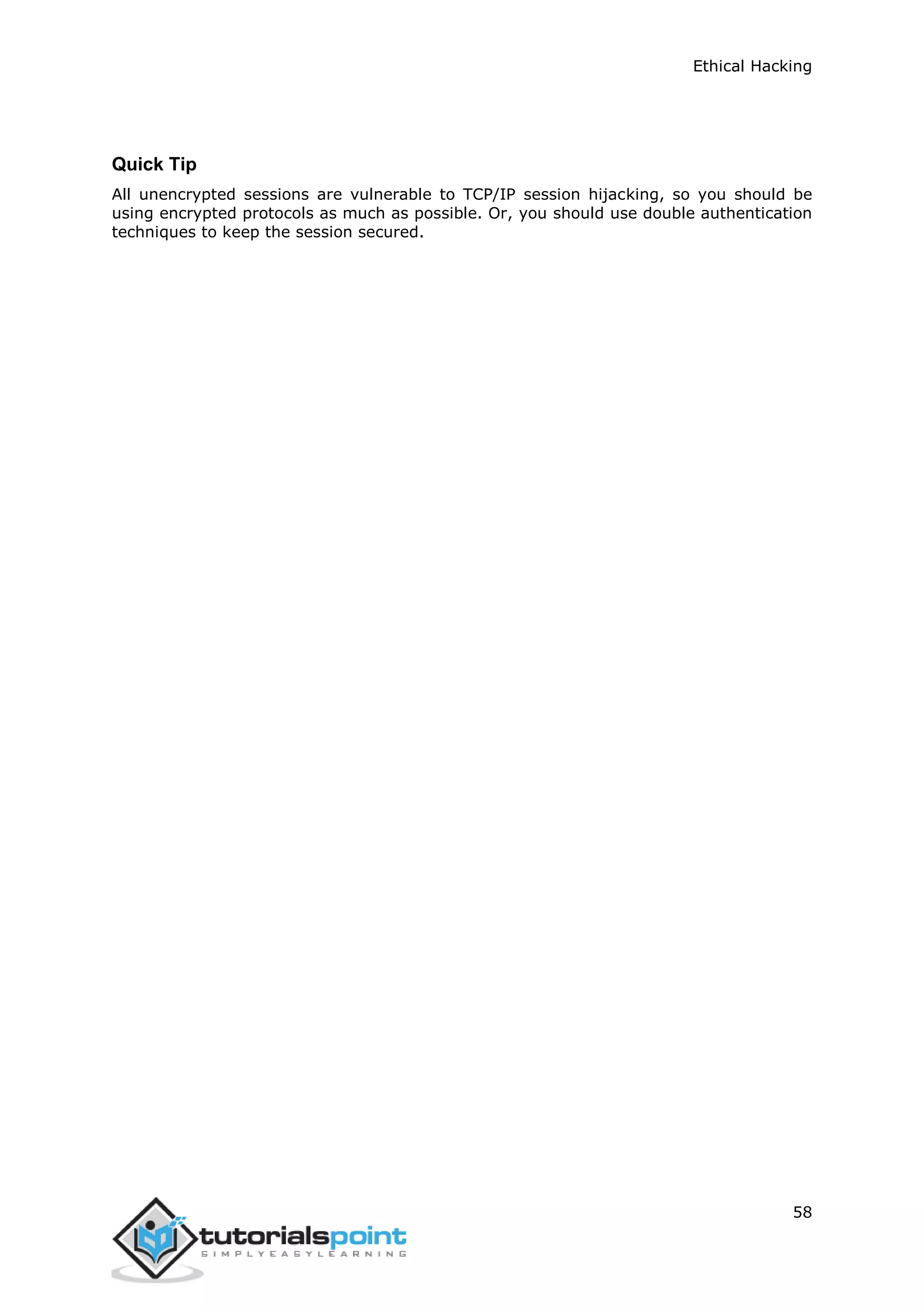 Ethical Hacking
58
Quick Tip
All unencrypted sessions are vulnerable to TCP/IP session hijacking, so you should be
using encrypted protocols as much as possible. Or, you should use double authentication
techniques to keep the session secured.
 