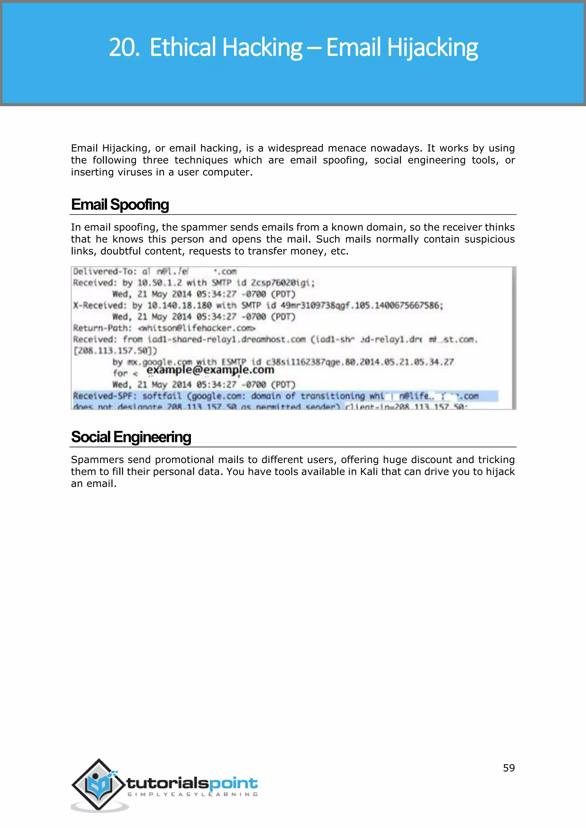 Ethical Hacking
59
Email Hijacking, or email hacking, is a widespread menace nowadays. It works by using
the following three techniques which are email spoofing, social engineering tools, or
inserting viruses in a user computer.
EmailSpoofing
In email spoofing, the spammer sends emails from a known domain, so the receiver thinks
that he knows this person and opens the mail. Such mails normally contain suspicious
links, doubtful content, requests to transfer money, etc.
SocialEngineering
Spammers send promotional mails to different users, offering huge discount and tricking
them to fill their personal data. You have tools available in Kali that can drive you to hijack
an email.
20. Ethical Hacking – Email Hijacking
 