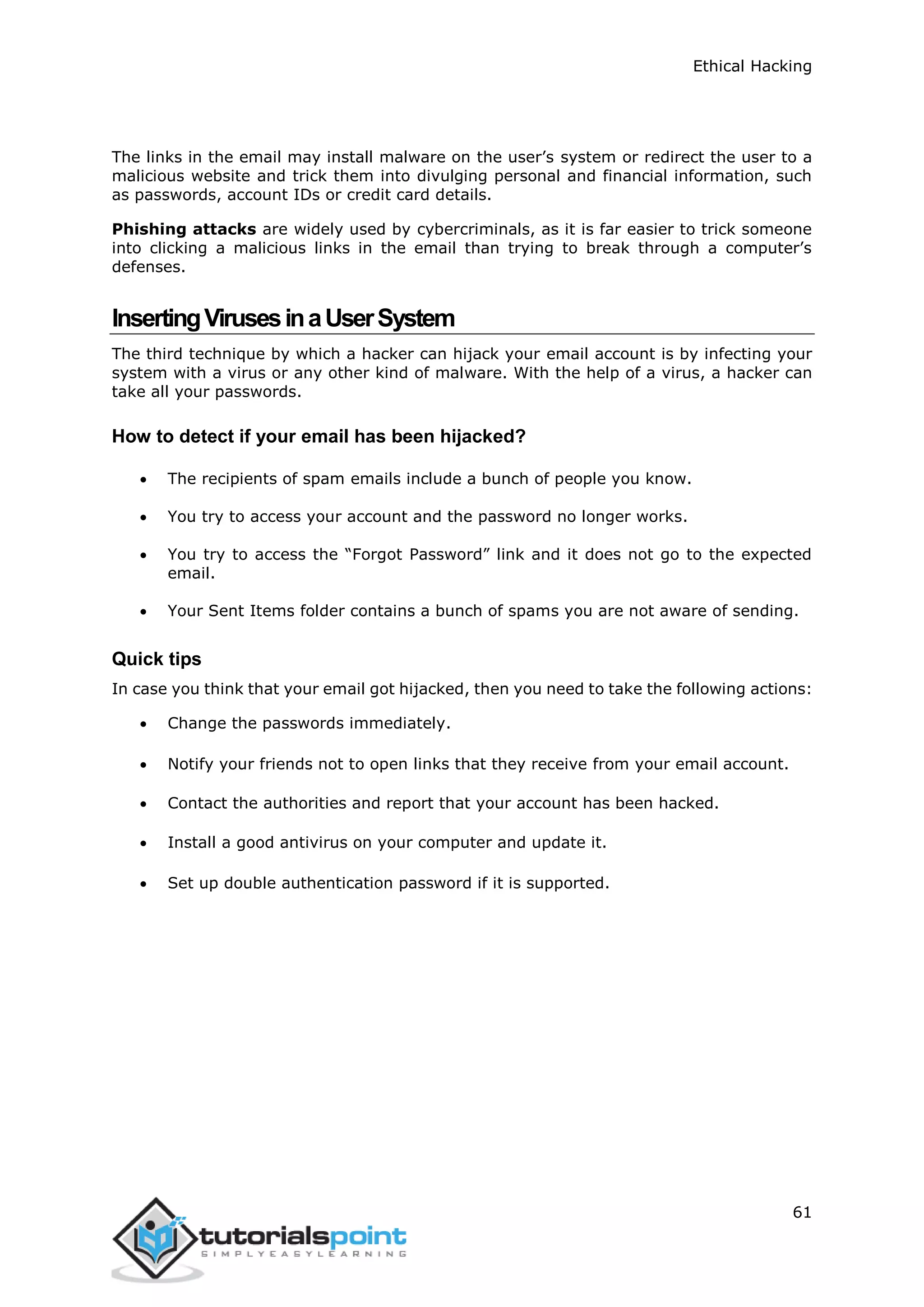Ethical Hacking
61
The links in the email may install malware on the user’s system or redirect the user to a
malicious website and trick them into divulging personal and financial information, such
as passwords, account IDs or credit card details.
Phishing attacks are widely used by cybercriminals, as it is far easier to trick someone
into clicking a malicious links in the email than trying to break through a computer’s
defenses.
InsertingVirusesinaUserSystem
The third technique by which a hacker can hijack your email account is by infecting your
system with a virus or any other kind of malware. With the help of a virus, a hacker can
take all your passwords.
How to detect if your email has been hijacked?
 The recipients of spam emails include a bunch of people you know.
 You try to access your account and the password no longer works.
 You try to access the “Forgot Password” link and it does not go to the expected
email.
 Your Sent Items folder contains a bunch of spams you are not aware of sending.
Quick tips
In case you think that your email got hijacked, then you need to take the following actions:
 Change the passwords immediately.
 Notify your friends not to open links that they receive from your email account.
 Contact the authorities and report that your account has been hacked.
 Install a good antivirus on your computer and update it.
 Set up double authentication password if it is supported.
 