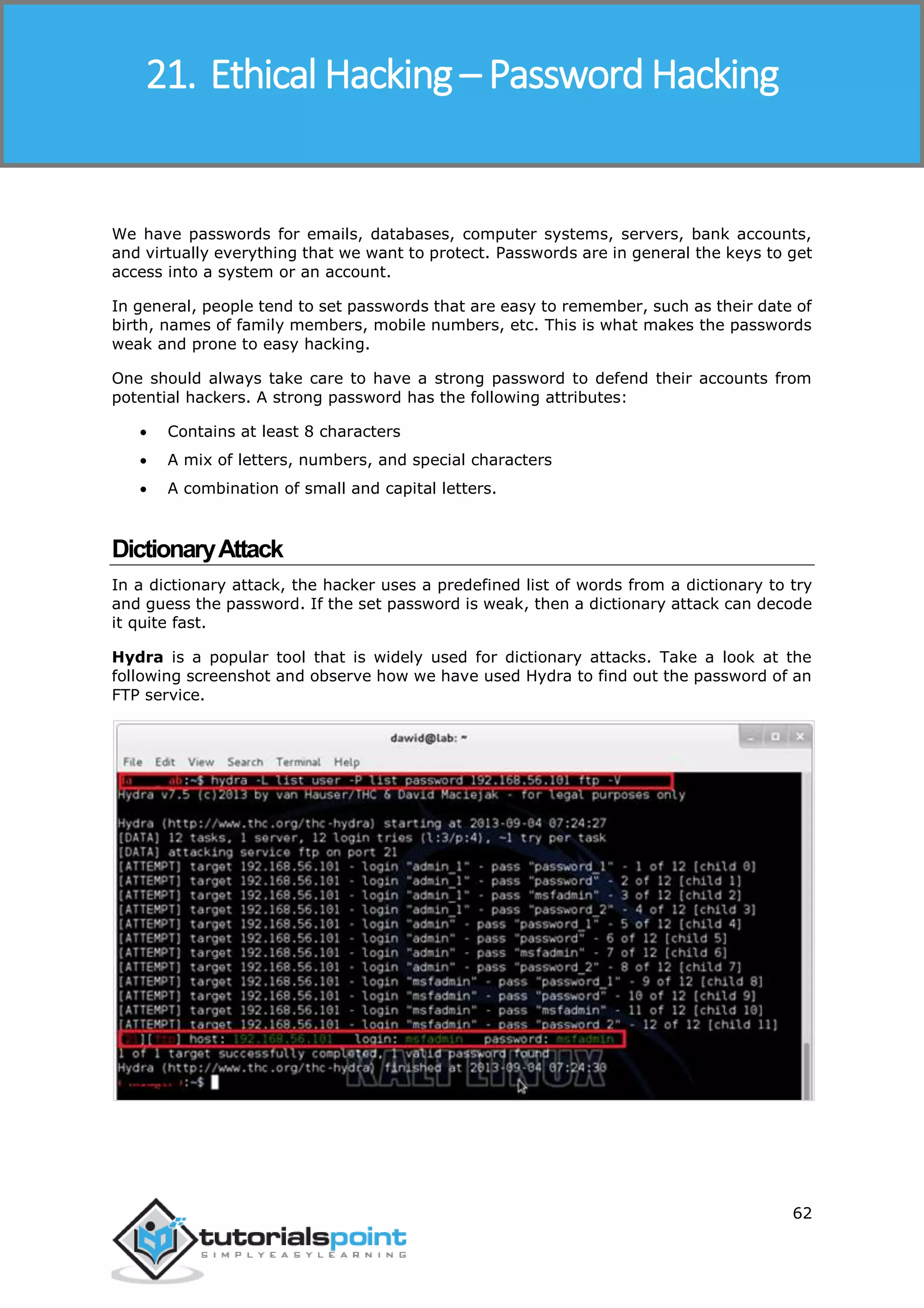 Ethical Hacking
62
We have passwords for emails, databases, computer systems, servers, bank accounts,
and virtually everything that we want to protect. Passwords are in general the keys to get
access into a system or an account.
In general, people tend to set passwords that are easy to remember, such as their date of
birth, names of family members, mobile numbers, etc. This is what makes the passwords
weak and prone to easy hacking.
One should always take care to have a strong password to defend their accounts from
potential hackers. A strong password has the following attributes:
 Contains at least 8 characters
 A mix of letters, numbers, and special characters
 A combination of small and capital letters.
DictionaryAttack
In a dictionary attack, the hacker uses a predefined list of words from a dictionary to try
and guess the password. If the set password is weak, then a dictionary attack can decode
it quite fast.
Hydra is a popular tool that is widely used for dictionary attacks. Take a look at the
following screenshot and observe how we have used Hydra to find out the password of an
FTP service.
21. Ethical Hacking – Password Hacking
 
